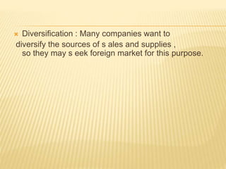  Diversification : Many companies want to
diversify the sources of s ales and supplies ,
so they may s eek foreign market for this purpose.
 