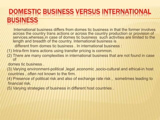 DOMESTIC BUSINESS VERSUS INTERNATIONAL
BUSINESS
International business differs from domes tic business in that the former involves
across the country trans actions or across the country production or provision of
services,whereas,in case of domes tic business such activities are limited to the
length and breadth of the country. International business is
different from domes tic business . In international business :
(1) Intra-firm trans actions using transfer pricing is common.
(2) There are many complexities in international business that are not found in case
of
domes tic business .
(3) Varying environment-political ,legal ,economic ,socio-cultural and ethical-in host
countries , often not known to the firm.
(4) Presence of political risk and also of exchange rate risk , sometimes leading to
financial risk.
(5) Varying strategies of business in different host countries .
 