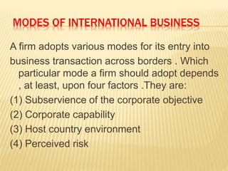 MODES OF INTERNATIONAL BUSINESS
A firm adopts various modes for its entry into
business transaction across borders . Which
particular mode a firm should adopt depends
, at least, upon four factors .They are:
(1) Subservience of the corporate objective
(2) Corporate capability
(3) Host country environment
(4) Perceived risk
 