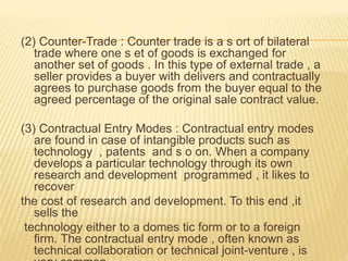 (2) Counter-Trade : Counter trade is a s ort of bilateral
trade where one s et of goods is exchanged for
another set of goods . In this type of external trade , a
seller provides a buyer with delivers and contractually
agrees to purchase goods from the buyer equal to the
agreed percentage of the original sale contract value.
(3) Contractual Entry Modes : Contractual entry modes
are found in case of intangible products such as
technology , patents and s o on. When a company
develops a particular technology through its own
research and development programmed , it likes to
recover
the cost of research and development. To this end ,it
sells the
technology either to a domes tic form or to a foreign
firm. The contractual entry mode , often known as
technical collaboration or technical joint-venture , is
 