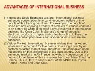 ADVANTAGES OF INTERNATIONAL BUSINESS
(1) Increased Socio Economic Welfare : International business
enhances consumption level ,and economic welfare of th e
people of th e trading countries . For example ,the people of
China are now enjoying a variety of products of various countries
th an before as China h as been actively involved in international
business like Coca Cola , McDonald's range of products ,
electronic products of Japan and coffee from Brazil. Thus ,the
Chinese consumption levels and socio-economic welfare are
enhanced.
(2) Wider Market : International business widens th e market and
increases th e demand for th e product in a s ingle country or
customer's tastes market size. Therefore , the companies need
not depend on th e preferences of a s ingle country. Due to the
enhanced market th e Air France , now mostly depends on th e
demand for air travel of th e customers from countries other th an
France. This is true in case of most of the MNCs like Toyota
,Honda , Xerox and Coca Cola.
 