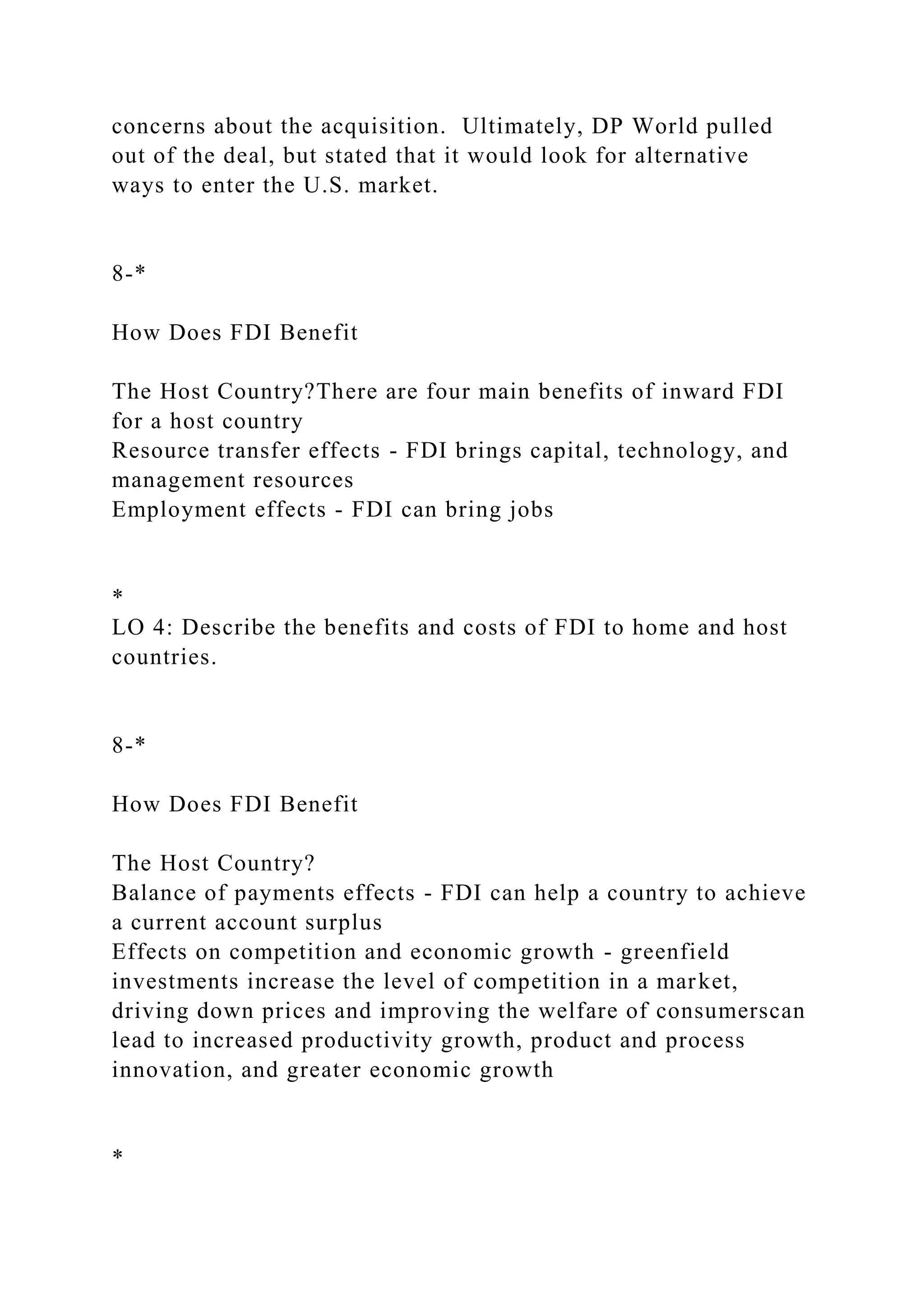 concerns about the acquisition. Ultimately, DP World pulled
out of the deal, but stated that it would look for alternative
ways to enter the U.S. market.
8-*
How Does FDI Benefit
The Host Country?There are four main benefits of inward FDI
for a host country
Resource transfer effects - FDI brings capital, technology, and
management resources
Employment effects - FDI can bring jobs
*
LO 4: Describe the benefits and costs of FDI to home and host
countries.
8-*
How Does FDI Benefit
The Host Country?
Balance of payments effects - FDI can help a country to achieve
a current account surplus
Effects on competition and economic growth - greenfield
investments increase the level of competition in a market,
driving down prices and improving the welfare of consumerscan
lead to increased productivity growth, product and process
innovation, and greater economic growth
*
 