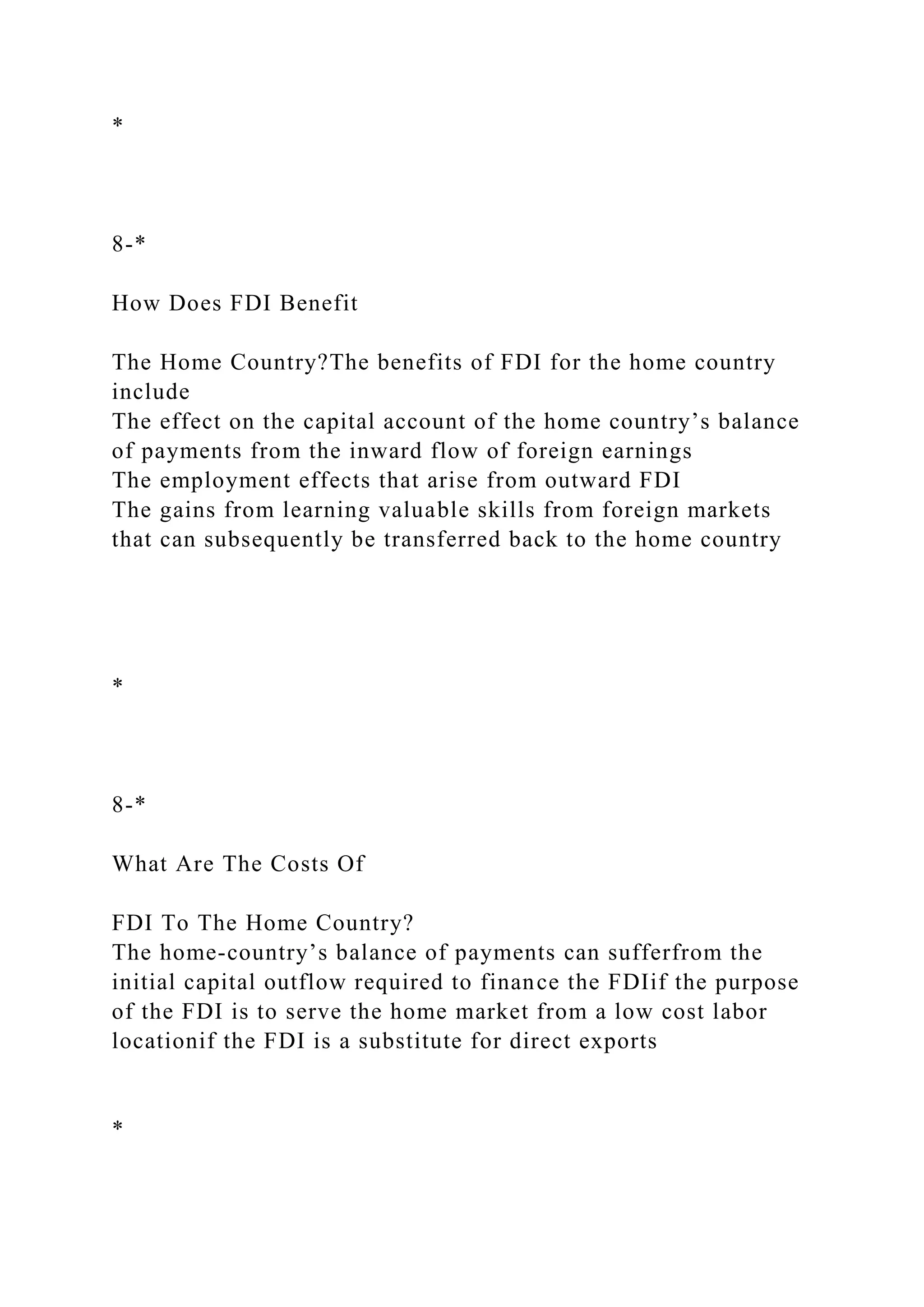 *
8-*
How Does FDI Benefit
The Home Country?The benefits of FDI for the home country
include
The effect on the capital account of the home country’s balance
of payments from the inward flow of foreign earnings
The employment effects that arise from outward FDI
The gains from learning valuable skills from foreign markets
that can subsequently be transferred back to the home country
*
8-*
What Are The Costs Of
FDI To The Home Country?
The home-country’s balance of payments can sufferfrom the
initial capital outflow required to finance the FDIif the purpose
of the FDI is to serve the home market from a low cost labor
locationif the FDI is a substitute for direct exports
*
 