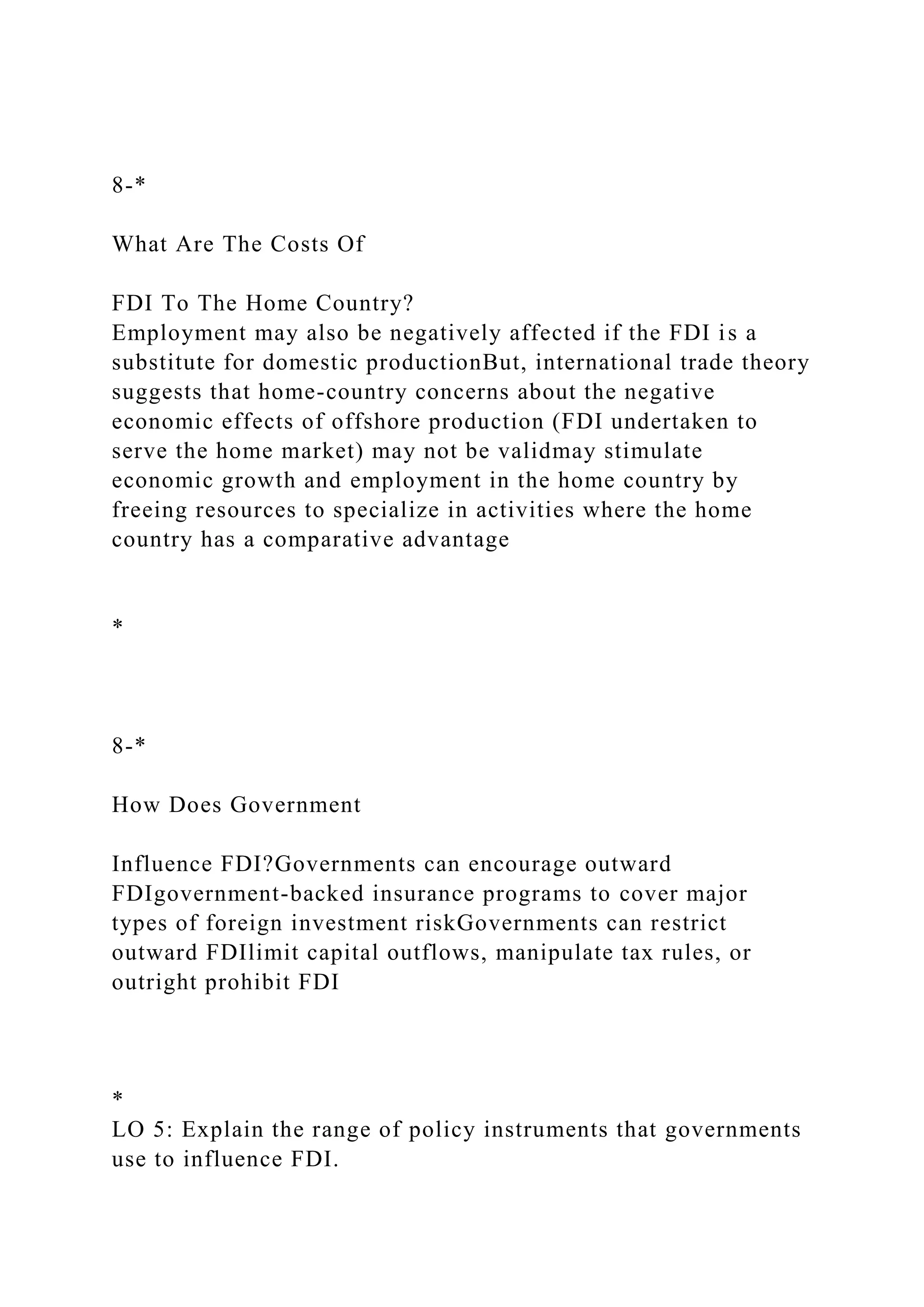 8-*
What Are The Costs Of
FDI To The Home Country?
Employment may also be negatively affected if the FDI is a
substitute for domestic productionBut, international trade theory
suggests that home-country concerns about the negative
economic effects of offshore production (FDI undertaken to
serve the home market) may not be validmay stimulate
economic growth and employment in the home country by
freeing resources to specialize in activities where the home
country has a comparative advantage
*
8-*
How Does Government
Influence FDI?Governments can encourage outward
FDIgovernment-backed insurance programs to cover major
types of foreign investment riskGovernments can restrict
outward FDIlimit capital outflows, manipulate tax rules, or
outright prohibit FDI
*
LO 5: Explain the range of policy instruments that governments
use to influence FDI.
 