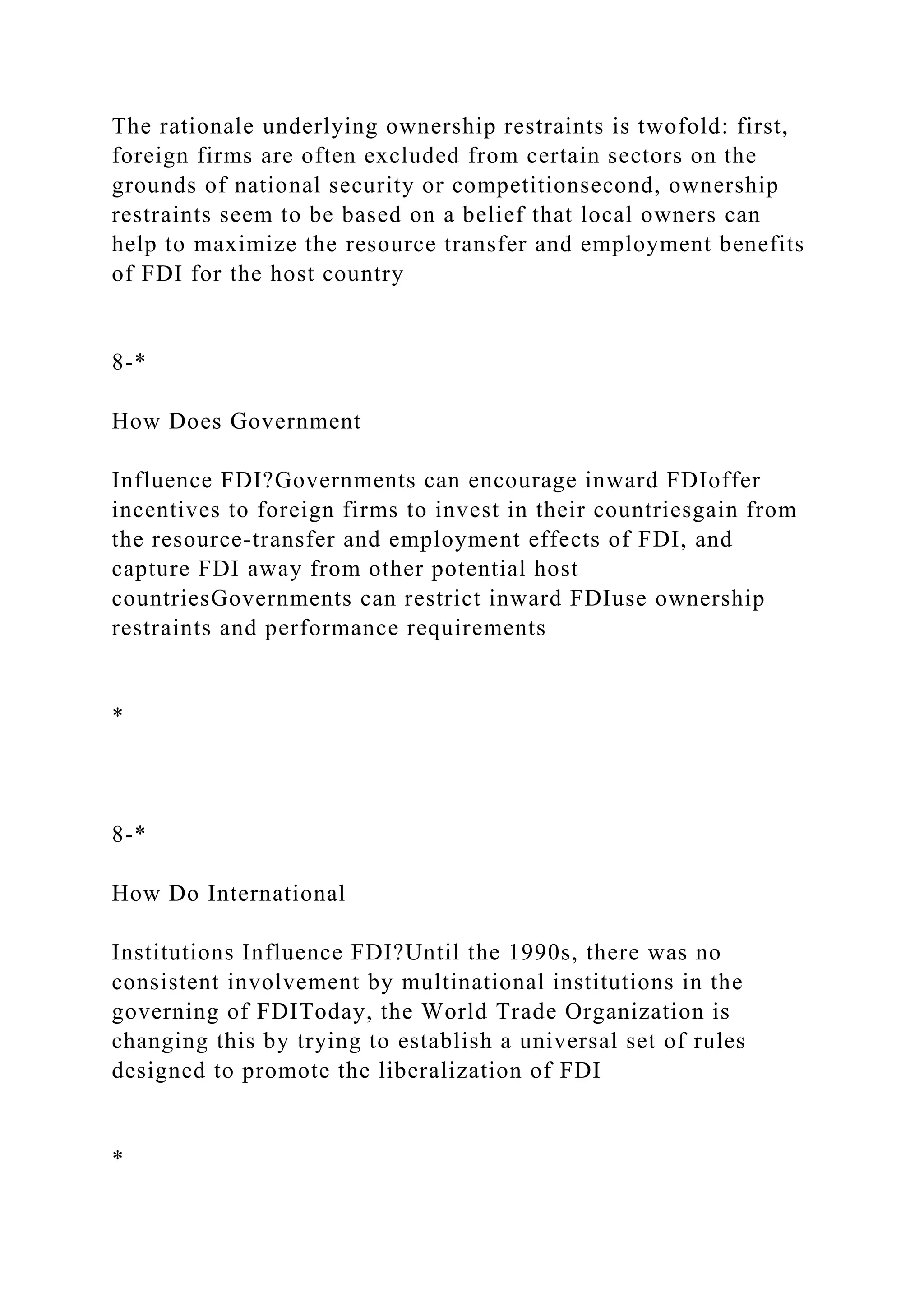 The rationale underlying ownership restraints is twofold: first,
foreign firms are often excluded from certain sectors on the
grounds of national security or competitionsecond, ownership
restraints seem to be based on a belief that local owners can
help to maximize the resource transfer and employment benefits
of FDI for the host country
8-*
How Does Government
Influence FDI?Governments can encourage inward FDIoffer
incentives to foreign firms to invest in their countriesgain from
the resource-transfer and employment effects of FDI, and
capture FDI away from other potential host
countriesGovernments can restrict inward FDIuse ownership
restraints and performance requirements
*
8-*
How Do International
Institutions Influence FDI?Until the 1990s, there was no
consistent involvement by multinational institutions in the
governing of FDIToday, the World Trade Organization is
changing this by trying to establish a universal set of rules
designed to promote the liberalization of FDI
*
 
