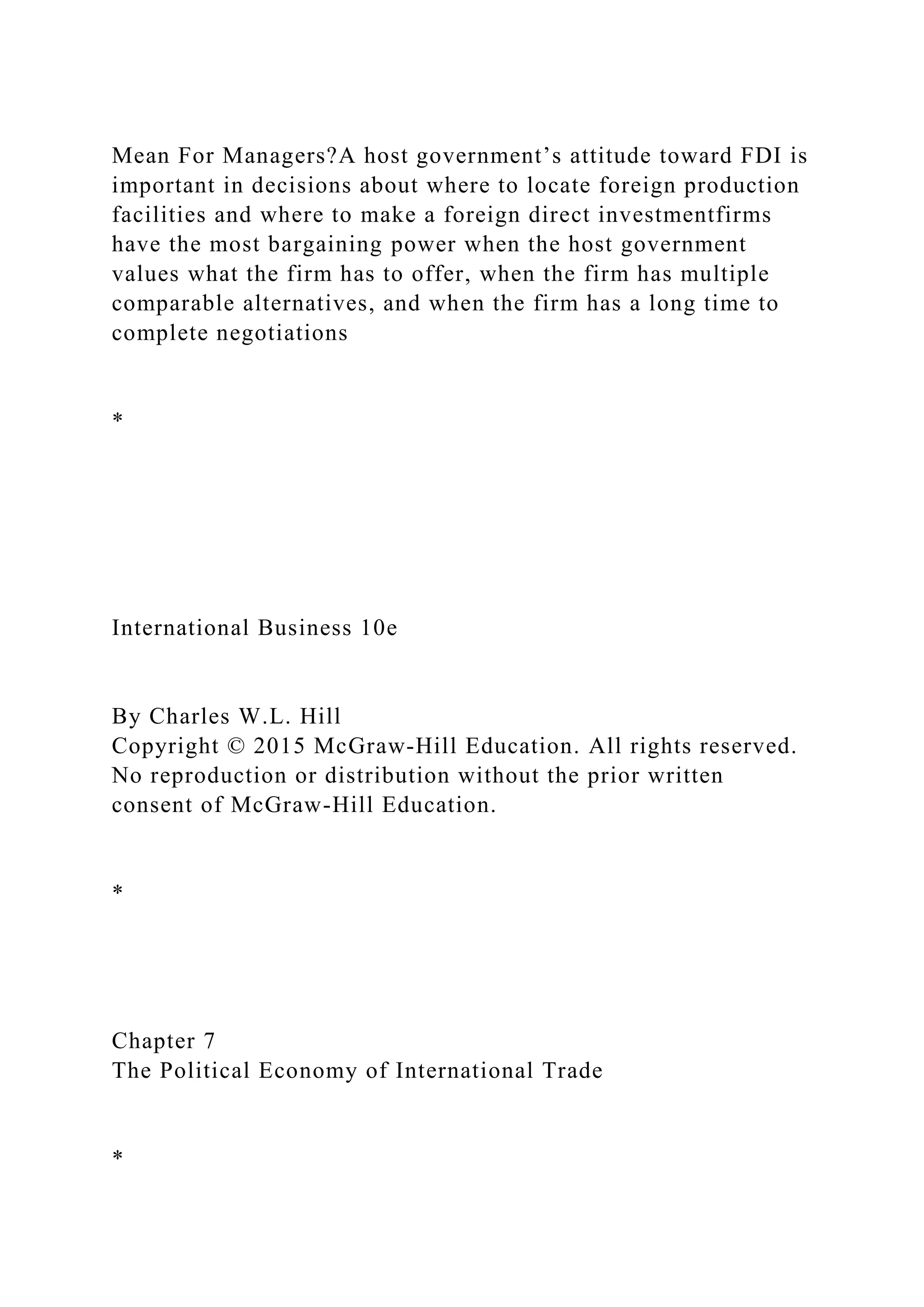 Mean For Managers?A host government’s attitude toward FDI is
important in decisions about where to locate foreign production
facilities and where to make a foreign direct investmentfirms
have the most bargaining power when the host government
values what the firm has to offer, when the firm has multiple
comparable alternatives, and when the firm has a long time to
complete negotiations
*
International Business 10e
By Charles W.L. Hill
Copyright © 2015 McGraw-Hill Education. All rights reserved.
No reproduction or distribution without the prior written
consent of McGraw-Hill Education.
*
Chapter 7
The Political Economy of International Trade
*
 