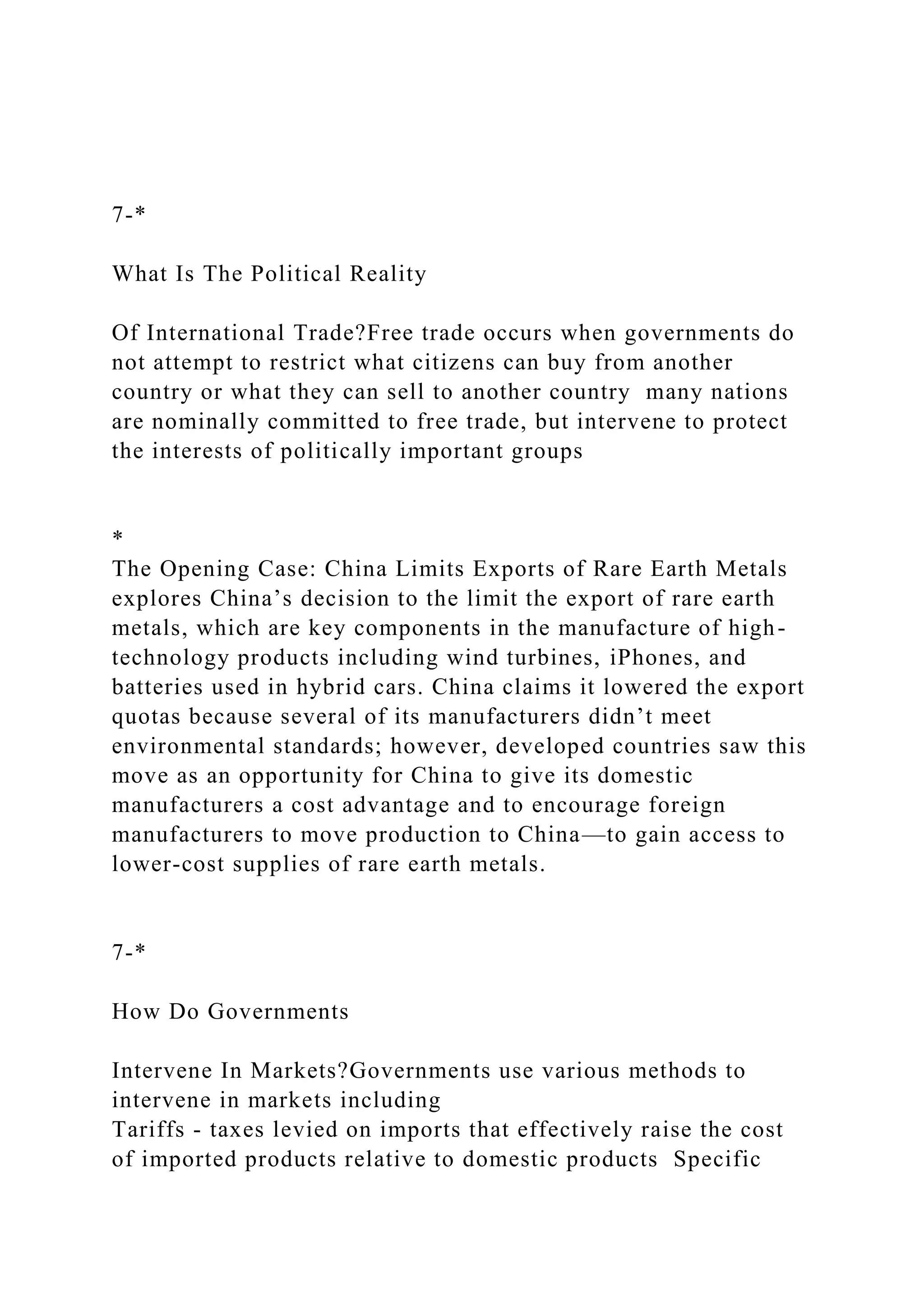 7-*
What Is The Political Reality
Of International Trade?Free trade occurs when governments do
not attempt to restrict what citizens can buy from another
country or what they can sell to another country many nations
are nominally committed to free trade, but intervene to protect
the interests of politically important groups
*
The Opening Case: China Limits Exports of Rare Earth Metals
explores China’s decision to the limit the export of rare earth
metals, which are key components in the manufacture of high-
technology products including wind turbines, iPhones, and
batteries used in hybrid cars. China claims it lowered the export
quotas because several of its manufacturers didn’t meet
environmental standards; however, developed countries saw this
move as an opportunity for China to give its domestic
manufacturers a cost advantage and to encourage foreign
manufacturers to move production to China—to gain access to
lower-cost supplies of rare earth metals.
7-*
How Do Governments
Intervene In Markets?Governments use various methods to
intervene in markets including
Tariffs - taxes levied on imports that effectively raise the cost
of imported products relative to domestic products Specific
 