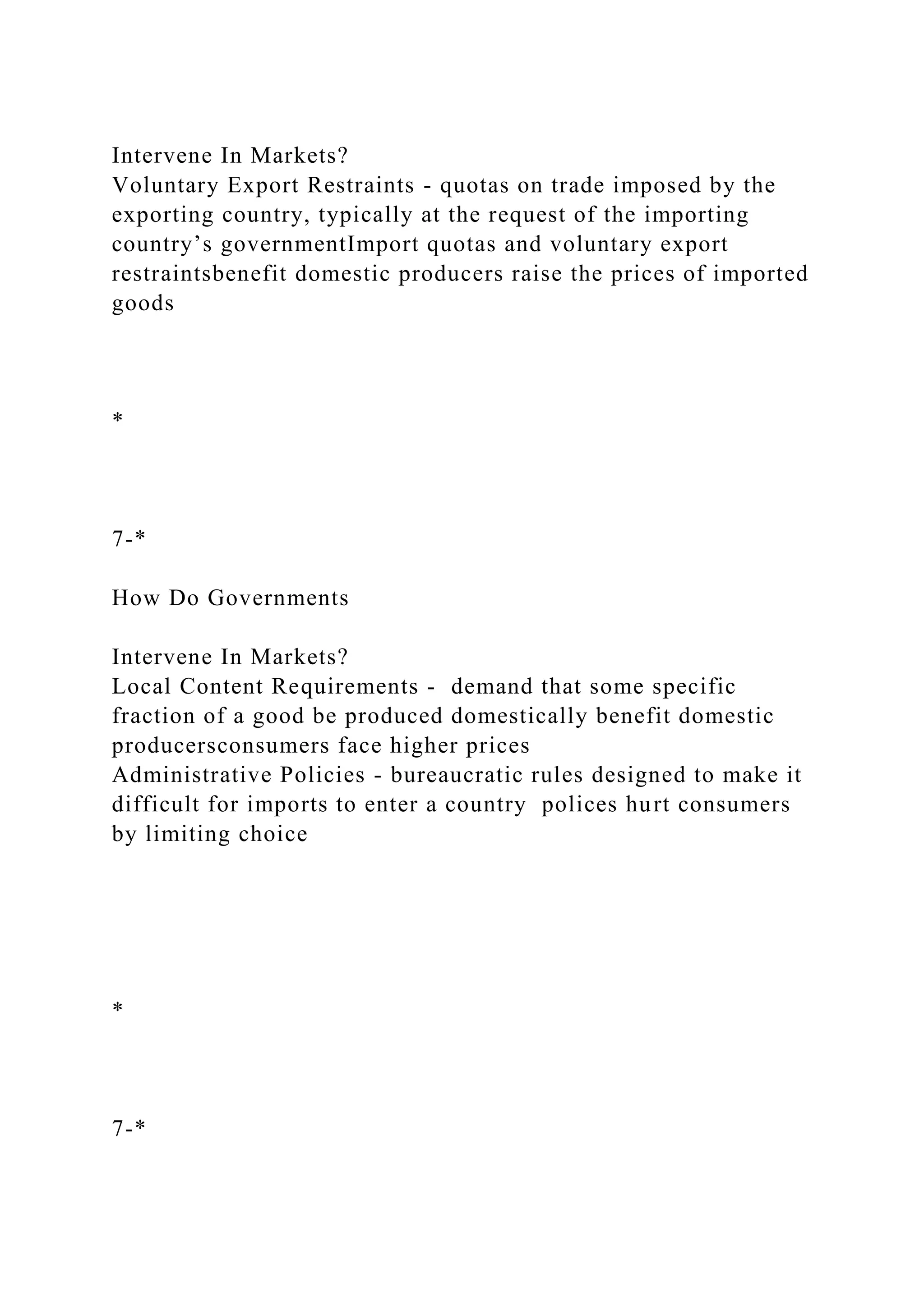 Intervene In Markets?
Voluntary Export Restraints - quotas on trade imposed by the
exporting country, typically at the request of the importing
country’s governmentImport quotas and voluntary export
restraintsbenefit domestic producers raise the prices of imported
goods
*
7-*
How Do Governments
Intervene In Markets?
Local Content Requirements - demand that some specific
fraction of a good be produced domestically benefit domestic
producersconsumers face higher prices
Administrative Policies - bureaucratic rules designed to make it
difficult for imports to enter a country polices hurt consumers
by limiting choice
*
7-*
 