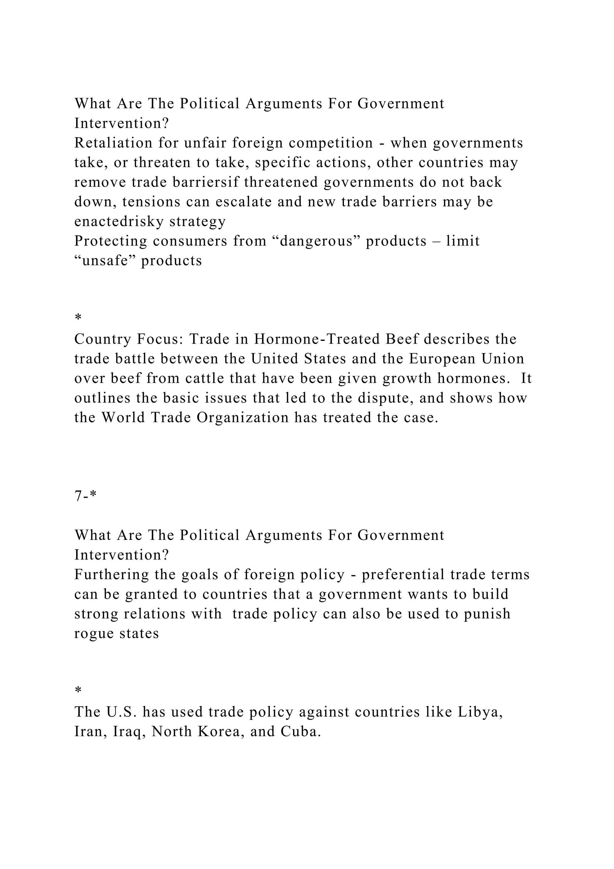 What Are The Political Arguments For Government
Intervention?
Retaliation for unfair foreign competition - when governments
take, or threaten to take, specific actions, other countries may
remove trade barriersif threatened governments do not back
down, tensions can escalate and new trade barriers may be
enactedrisky strategy
Protecting consumers from “dangerous” products – limit
“unsafe” products
*
Country Focus: Trade in Hormone-Treated Beef describes the
trade battle between the United States and the European Union
over beef from cattle that have been given growth hormones. It
outlines the basic issues that led to the dispute, and shows how
the World Trade Organization has treated the case.
7-*
What Are The Political Arguments For Government
Intervention?
Furthering the goals of foreign policy - preferential trade terms
can be granted to countries that a government wants to build
strong relations with trade policy can also be used to punish
rogue states
*
The U.S. has used trade policy against countries like Libya,
Iran, Iraq, North Korea, and Cuba.
 
