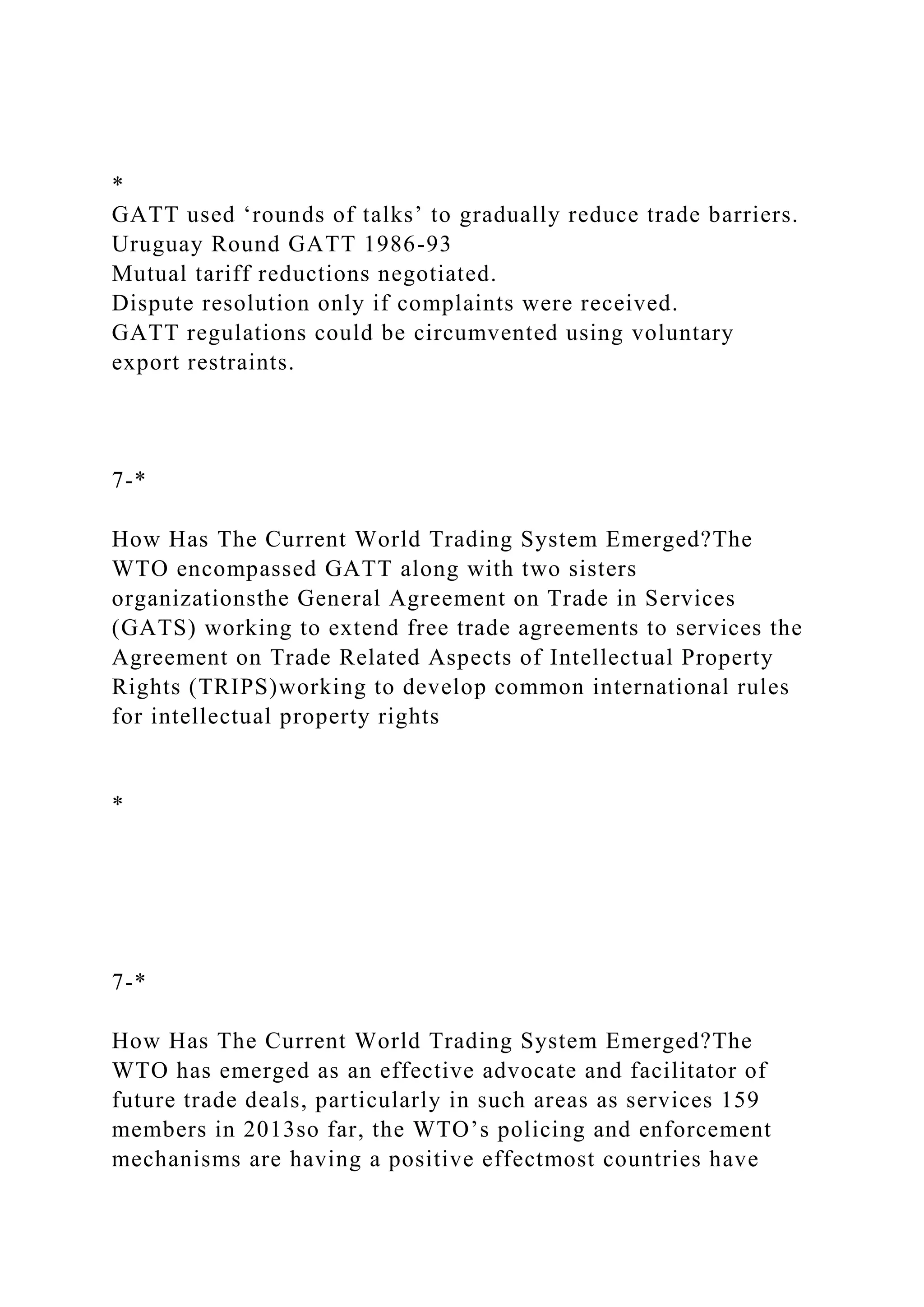 *
GATT used ‘rounds of talks’ to gradually reduce trade barriers.
Uruguay Round GATT 1986-93
Mutual tariff reductions negotiated.
Dispute resolution only if complaints were received.
GATT regulations could be circumvented using voluntary
export restraints.
7-*
How Has The Current World Trading System Emerged?The
WTO encompassed GATT along with two sisters
organizationsthe General Agreement on Trade in Services
(GATS) working to extend free trade agreements to services the
Agreement on Trade Related Aspects of Intellectual Property
Rights (TRIPS)working to develop common international rules
for intellectual property rights
*
7-*
How Has The Current World Trading System Emerged?The
WTO has emerged as an effective advocate and facilitator of
future trade deals, particularly in such areas as services 159
members in 2013so far, the WTO’s policing and enforcement
mechanisms are having a positive effectmost countries have
 