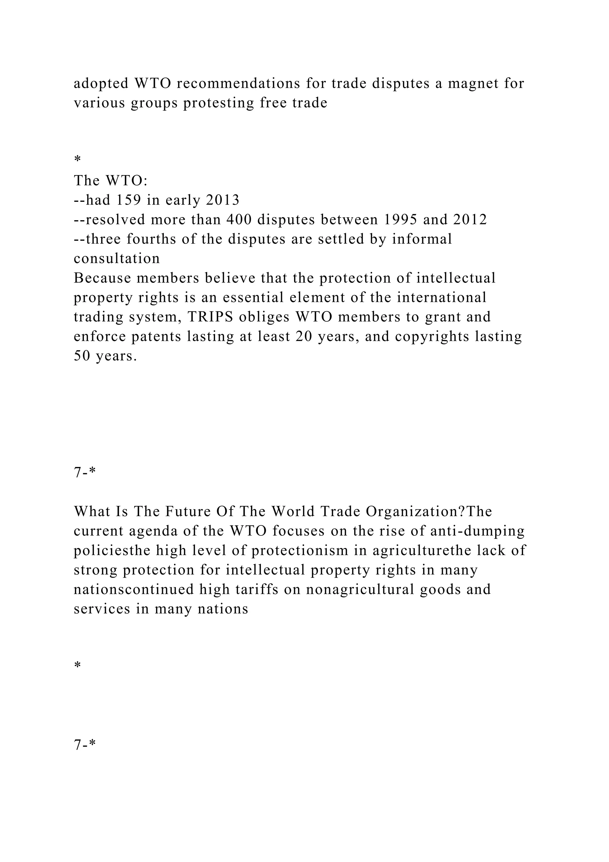 adopted WTO recommendations for trade disputes a magnet for
various groups protesting free trade
*
The WTO:
--had 159 in early 2013
--resolved more than 400 disputes between 1995 and 2012
--three fourths of the disputes are settled by informal
consultation
Because members believe that the protection of intellectual
property rights is an essential element of the international
trading system, TRIPS obliges WTO members to grant and
enforce patents lasting at least 20 years, and copyrights lasting
50 years.
7-*
What Is The Future Of The World Trade Organization?The
current agenda of the WTO focuses on the rise of anti-dumping
policiesthe high level of protectionism in agriculturethe lack of
strong protection for intellectual property rights in many
nationscontinued high tariffs on nonagricultural goods and
services in many nations
*
7-*
 