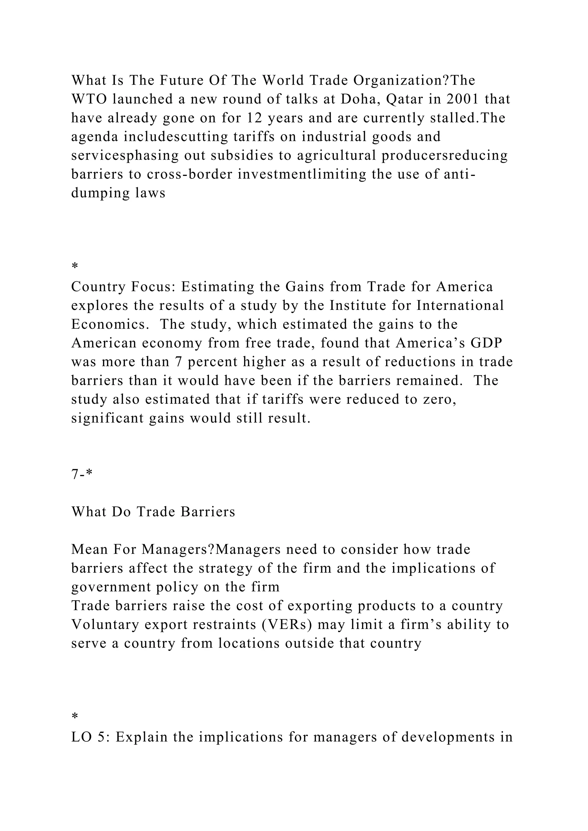What Is The Future Of The World Trade Organization?The
WTO launched a new round of talks at Doha, Qatar in 2001 that
have already gone on for 12 years and are currently stalled.The
agenda includescutting tariffs on industrial goods and
servicesphasing out subsidies to agricultural producersreducing
barriers to cross-border investmentlimiting the use of anti-
dumping laws
*
Country Focus: Estimating the Gains from Trade for America
explores the results of a study by the Institute for International
Economics. The study, which estimated the gains to the
American economy from free trade, found that America’s GDP
was more than 7 percent higher as a result of reductions in trade
barriers than it would have been if the barriers remained. The
study also estimated that if tariffs were reduced to zero,
significant gains would still result.
7-*
What Do Trade Barriers
Mean For Managers?Managers need to consider how trade
barriers affect the strategy of the firm and the implications of
government policy on the firm
Trade barriers raise the cost of exporting products to a country
Voluntary export restraints (VERs) may limit a firm’s ability to
serve a country from locations outside that country
*
LO 5: Explain the implications for managers of developments in
 