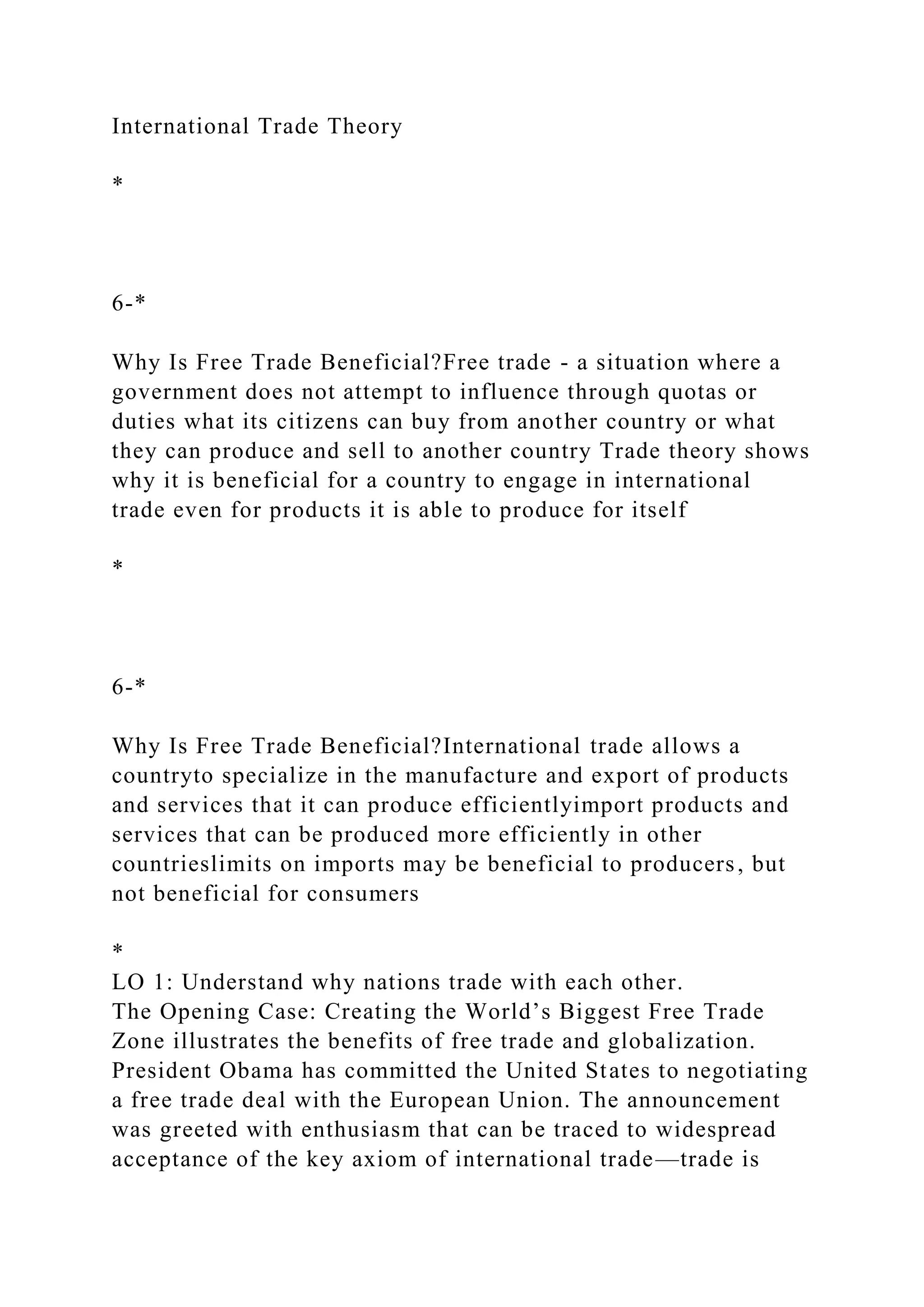 International Trade Theory
*
6-*
Why Is Free Trade Beneficial?Free trade - a situation where a
government does not attempt to influence through quotas or
duties what its citizens can buy from another country or what
they can produce and sell to another country Trade theory shows
why it is beneficial for a country to engage in international
trade even for products it is able to produce for itself
*
6-*
Why Is Free Trade Beneficial?International trade allows a
countryto specialize in the manufacture and export of products
and services that it can produce efficientlyimport products and
services that can be produced more efficiently in other
countrieslimits on imports may be beneficial to producers, but
not beneficial for consumers
*
LO 1: Understand why nations trade with each other.
The Opening Case: Creating the World’s Biggest Free Trade
Zone illustrates the benefits of free trade and globalization.
President Obama has committed the United States to negotiating
a free trade deal with the European Union. The announcement
was greeted with enthusiasm that can be traced to widespread
acceptance of the key axiom of international trade—trade is
 