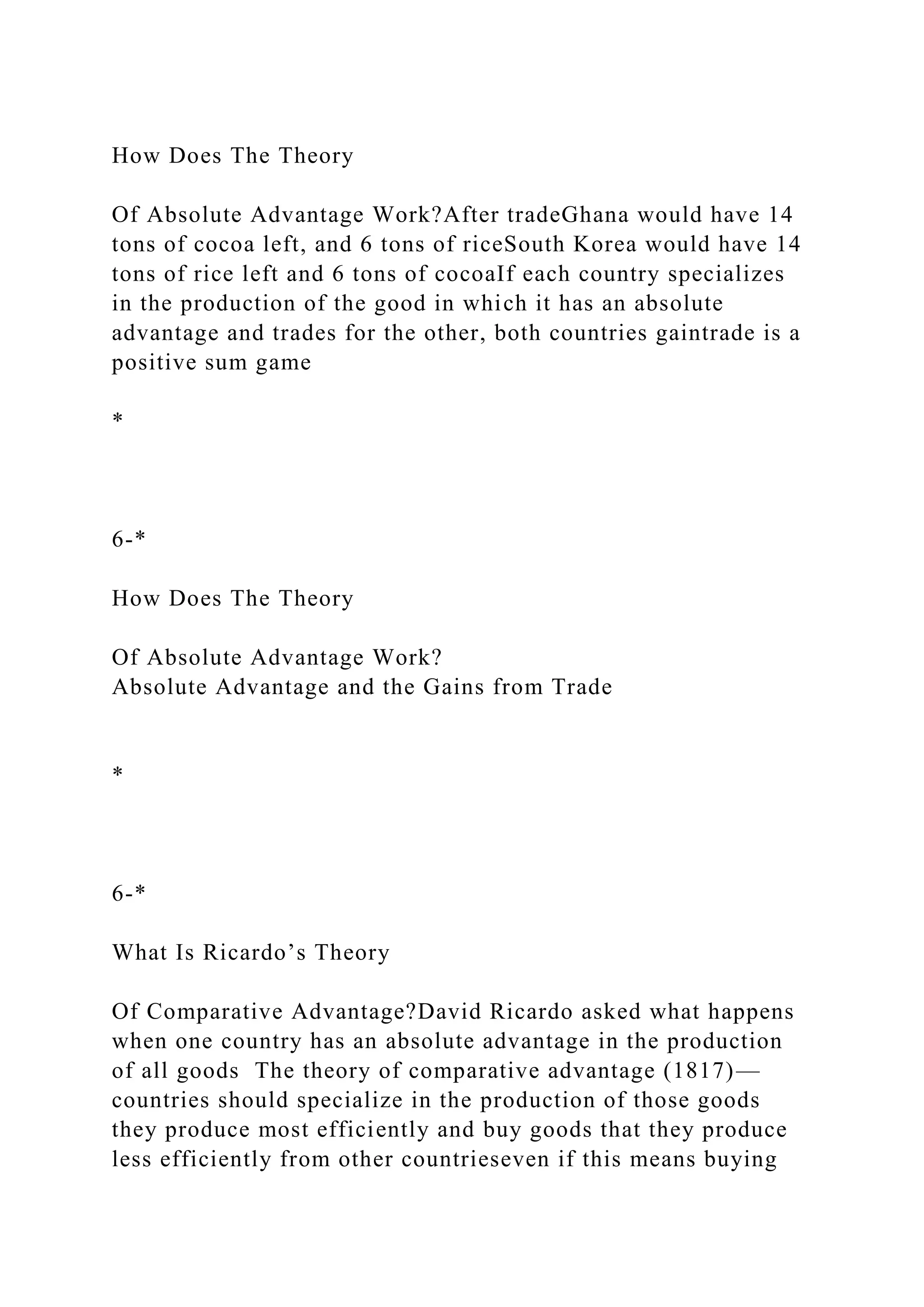How Does The Theory
Of Absolute Advantage Work?After tradeGhana would have 14
tons of cocoa left, and 6 tons of riceSouth Korea would have 14
tons of rice left and 6 tons of cocoaIf each country specializes
in the production of the good in which it has an absolute
advantage and trades for the other, both countries gaintrade is a
positive sum game
*
6-*
How Does The Theory
Of Absolute Advantage Work?
Absolute Advantage and the Gains from Trade
*
6-*
What Is Ricardo’s Theory
Of Comparative Advantage?David Ricardo asked what happens
when one country has an absolute advantage in the production
of all goods The theory of comparative advantage (1817)—
countries should specialize in the production of those goods
they produce most efficiently and buy goods that they produce
less efficiently from other countrieseven if this means buying
 