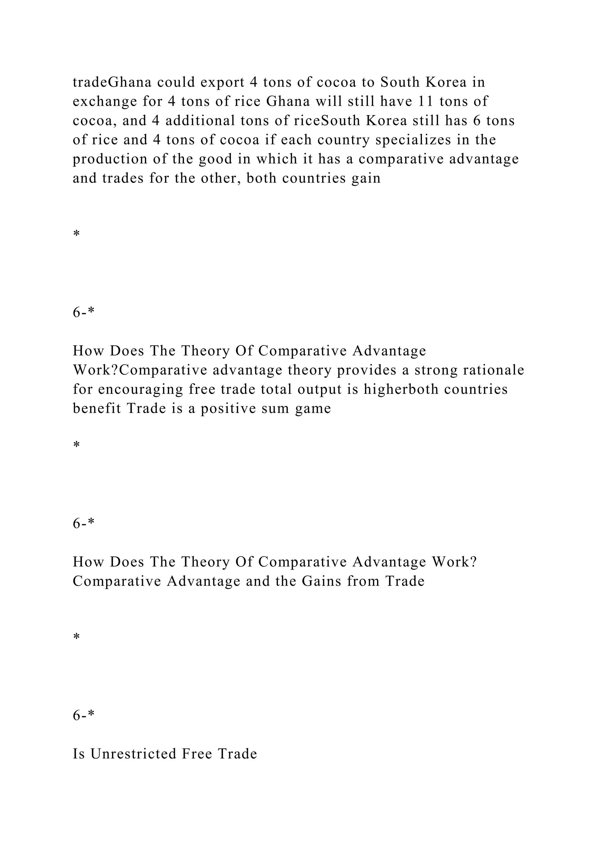 tradeGhana could export 4 tons of cocoa to South Korea in
exchange for 4 tons of rice Ghana will still have 11 tons of
cocoa, and 4 additional tons of riceSouth Korea still has 6 tons
of rice and 4 tons of cocoa if each country specializes in the
production of the good in which it has a comparative advantage
and trades for the other, both countries gain
*
6-*
How Does The Theory Of Comparative Advantage
Work?Comparative advantage theory provides a strong rationale
for encouraging free trade total output is higherboth countries
benefit Trade is a positive sum game
*
6-*
How Does The Theory Of Comparative Advantage Work?
Comparative Advantage and the Gains from Trade
*
6-*
Is Unrestricted Free Trade
 