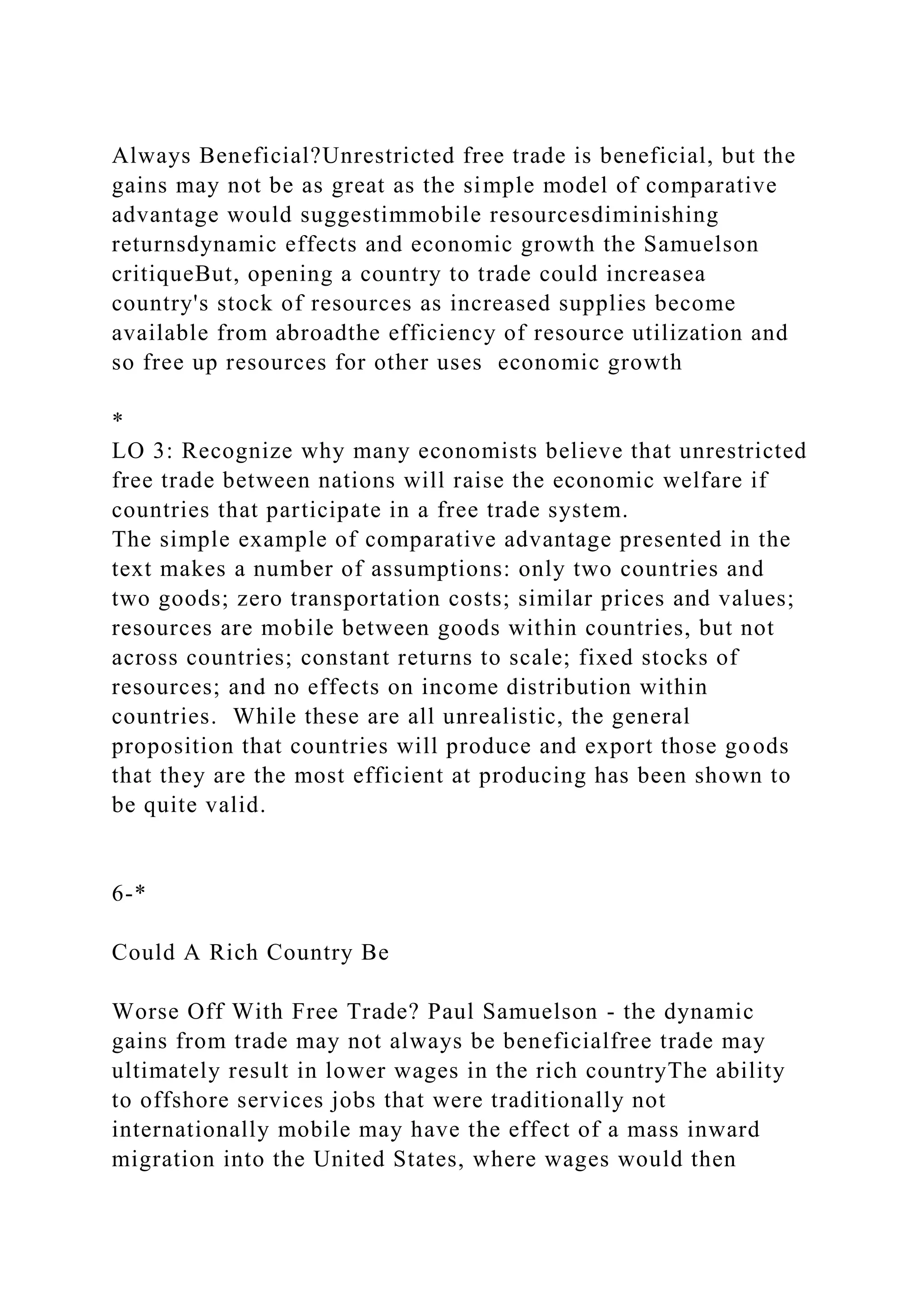 Always Beneficial?Unrestricted free trade is beneficial, but the
gains may not be as great as the simple model of comparative
advantage would suggestimmobile resourcesdiminishing
returnsdynamic effects and economic growth the Samuelson
critiqueBut, opening a country to trade could increasea
country's stock of resources as increased supplies become
available from abroadthe efficiency of resource utilization and
so free up resources for other uses economic growth
*
LO 3: Recognize why many economists believe that unrestricted
free trade between nations will raise the economic welfare if
countries that participate in a free trade system.
The simple example of comparative advantage presented in the
text makes a number of assumptions: only two countries and
two goods; zero transportation costs; similar prices and values;
resources are mobile between goods within countries, but not
across countries; constant returns to scale; fixed stocks of
resources; and no effects on income distribution within
countries. While these are all unrealistic, the general
proposition that countries will produce and export those goods
that they are the most efficient at producing has been shown to
be quite valid.
6-*
Could A Rich Country Be
Worse Off With Free Trade? Paul Samuelson - the dynamic
gains from trade may not always be beneficialfree trade may
ultimately result in lower wages in the rich countryThe ability
to offshore services jobs that were traditionally not
internationally mobile may have the effect of a mass inward
migration into the United States, where wages would then
 