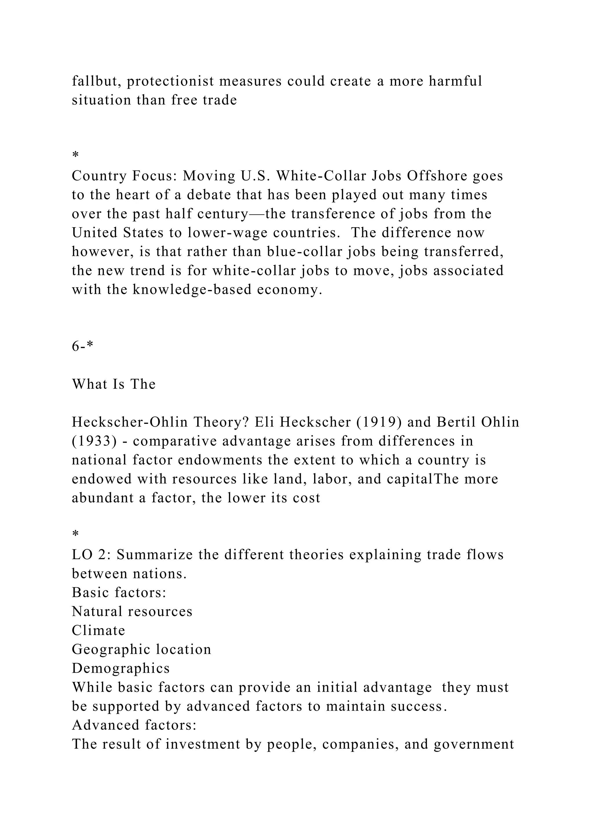 fallbut, protectionist measures could create a more harmful
situation than free trade
*
Country Focus: Moving U.S. White-Collar Jobs Offshore goes
to the heart of a debate that has been played out many times
over the past half century—the transference of jobs from the
United States to lower-wage countries. The difference now
however, is that rather than blue-collar jobs being transferred,
the new trend is for white-collar jobs to move, jobs associated
with the knowledge-based economy.
6-*
What Is The
Heckscher-Ohlin Theory? Eli Heckscher (1919) and Bertil Ohlin
(1933) - comparative advantage arises from differences in
national factor endowments the extent to which a country is
endowed with resources like land, labor, and capitalThe more
abundant a factor, the lower its cost
*
LO 2: Summarize the different theories explaining trade flows
between nations.
Basic factors:
Natural resources
Climate
Geographic location
Demographics
While basic factors can provide an initial advantage they must
be supported by advanced factors to maintain success.
Advanced factors:
The result of investment by people, companies, and government
 