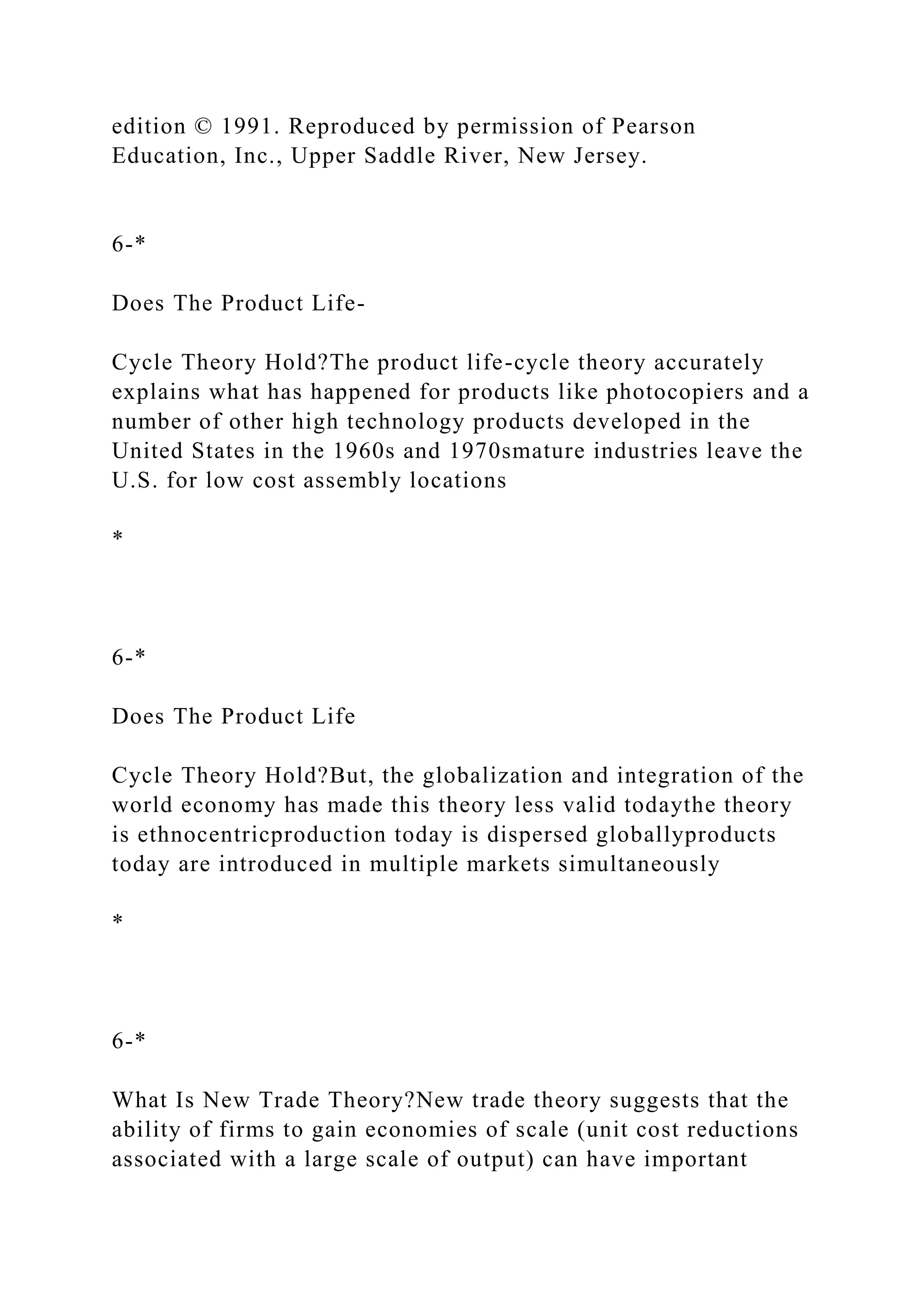 edition © 1991. Reproduced by permission of Pearson
Education, Inc., Upper Saddle River, New Jersey.
6-*
Does The Product Life-
Cycle Theory Hold?The product life-cycle theory accurately
explains what has happened for products like photocopiers and a
number of other high technology products developed in the
United States in the 1960s and 1970smature industries leave the
U.S. for low cost assembly locations
*
6-*
Does The Product Life
Cycle Theory Hold?But, the globalization and integration of the
world economy has made this theory less valid todaythe theory
is ethnocentricproduction today is dispersed globallyproducts
today are introduced in multiple markets simultaneously
*
6-*
What Is New Trade Theory?New trade theory suggests that the
ability of firms to gain economies of scale (unit cost reductions
associated with a large scale of output) can have important
 