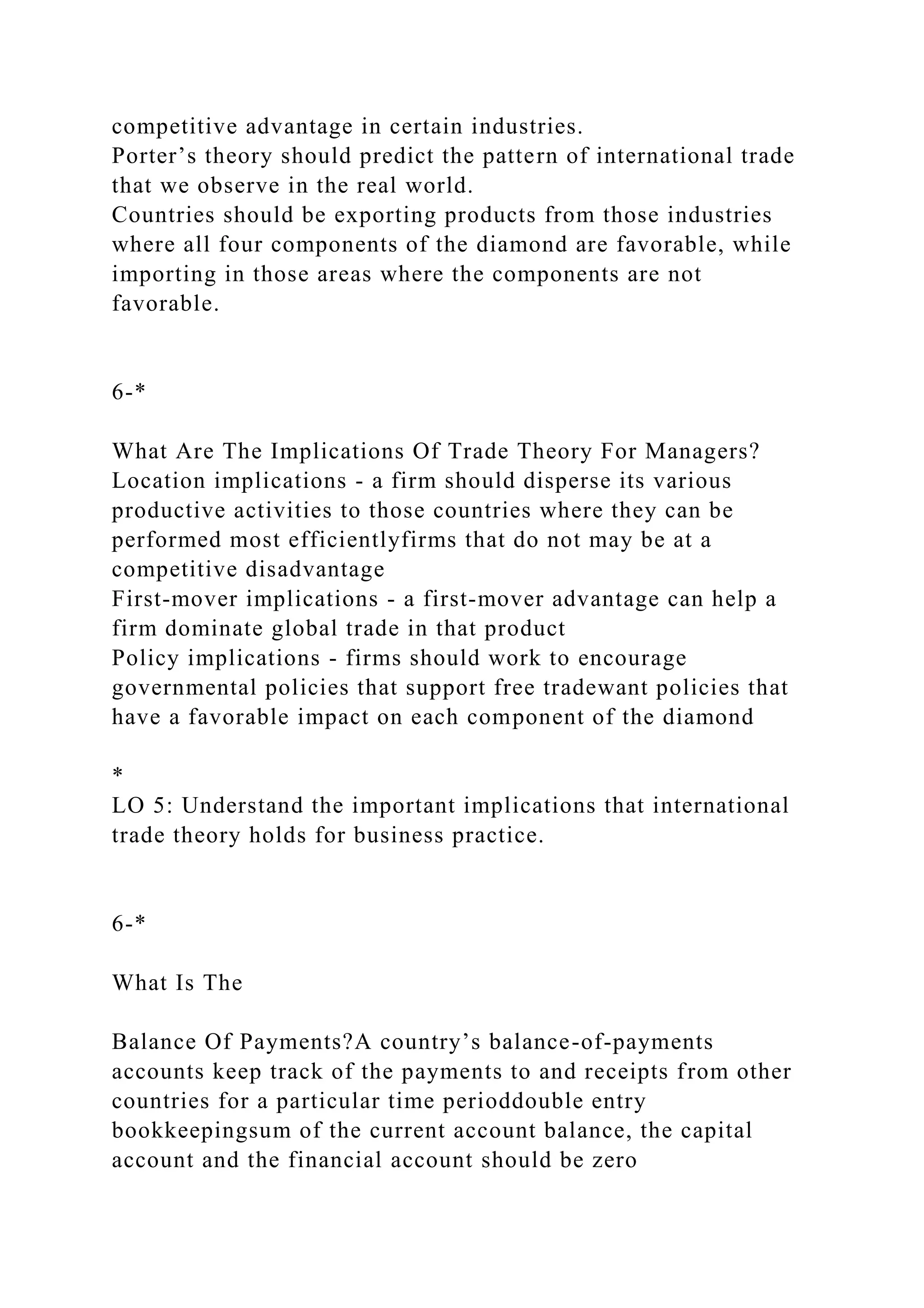 competitive advantage in certain industries.
Porter’s theory should predict the pattern of international trade
that we observe in the real world.
Countries should be exporting products from those industries
where all four components of the diamond are favorable, while
importing in those areas where the components are not
favorable.
6-*
What Are The Implications Of Trade Theory For Managers?
Location implications - a firm should disperse its various
productive activities to those countries where they can be
performed most efficientlyfirms that do not may be at a
competitive disadvantage
First-mover implications - a first-mover advantage can help a
firm dominate global trade in that product
Policy implications - firms should work to encourage
governmental policies that support free tradewant policies that
have a favorable impact on each component of the diamond
*
LO 5: Understand the important implications that international
trade theory holds for business practice.
6-*
What Is The
Balance Of Payments?A country’s balance-of-payments
accounts keep track of the payments to and receipts from other
countries for a particular time perioddouble entry
bookkeepingsum of the current account balance, the capital
account and the financial account should be zero
 