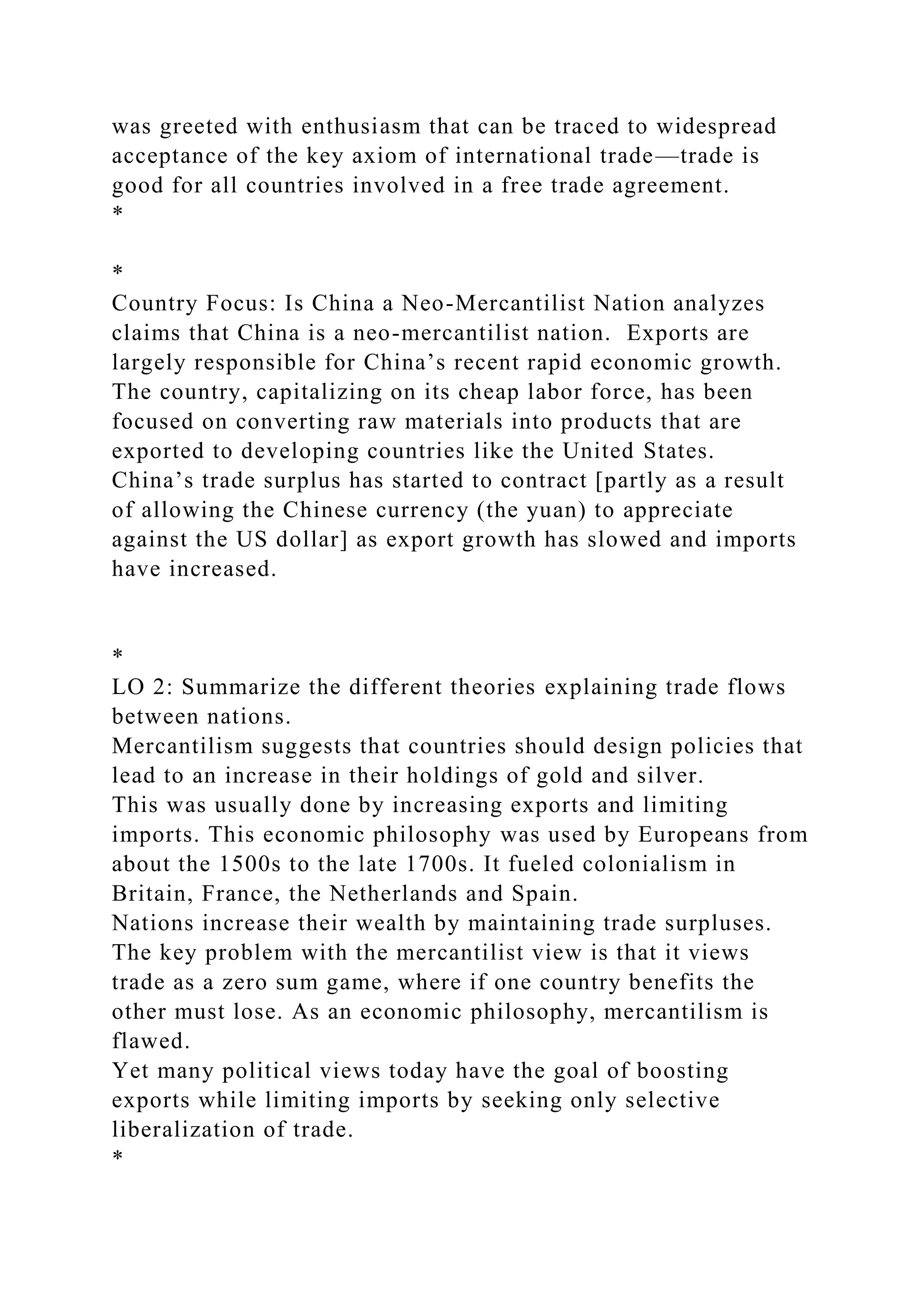 was greeted with enthusiasm that can be traced to widespread
acceptance of the key axiom of international trade—trade is
good for all countries involved in a free trade agreement.
*
*
Country Focus: Is China a Neo-Mercantilist Nation analyzes
claims that China is a neo-mercantilist nation. Exports are
largely responsible for China’s recent rapid economic growth.
The country, capitalizing on its cheap labor force, has been
focused on converting raw materials into products that are
exported to developing countries like the United States.
China’s trade surplus has started to contract [partly as a result
of allowing the Chinese currency (the yuan) to appreciate
against the US dollar] as export growth has slowed and imports
have increased.
*
LO 2: Summarize the different theories explaining trade flows
between nations.
Mercantilism suggests that countries should design policies that
lead to an increase in their holdings of gold and silver.
This was usually done by increasing exports and limiting
imports. This economic philosophy was used by Europeans from
about the 1500s to the late 1700s. It fueled colonialism in
Britain, France, the Netherlands and Spain.
Nations increase their wealth by maintaining trade surpluses.
The key problem with the mercantilist view is that it views
trade as a zero sum game, where if one country benefits the
other must lose. As an economic philosophy, mercantilism is
flawed.
Yet many political views today have the goal of boosting
exports while limiting imports by seeking only selective
liberalization of trade.
*
 