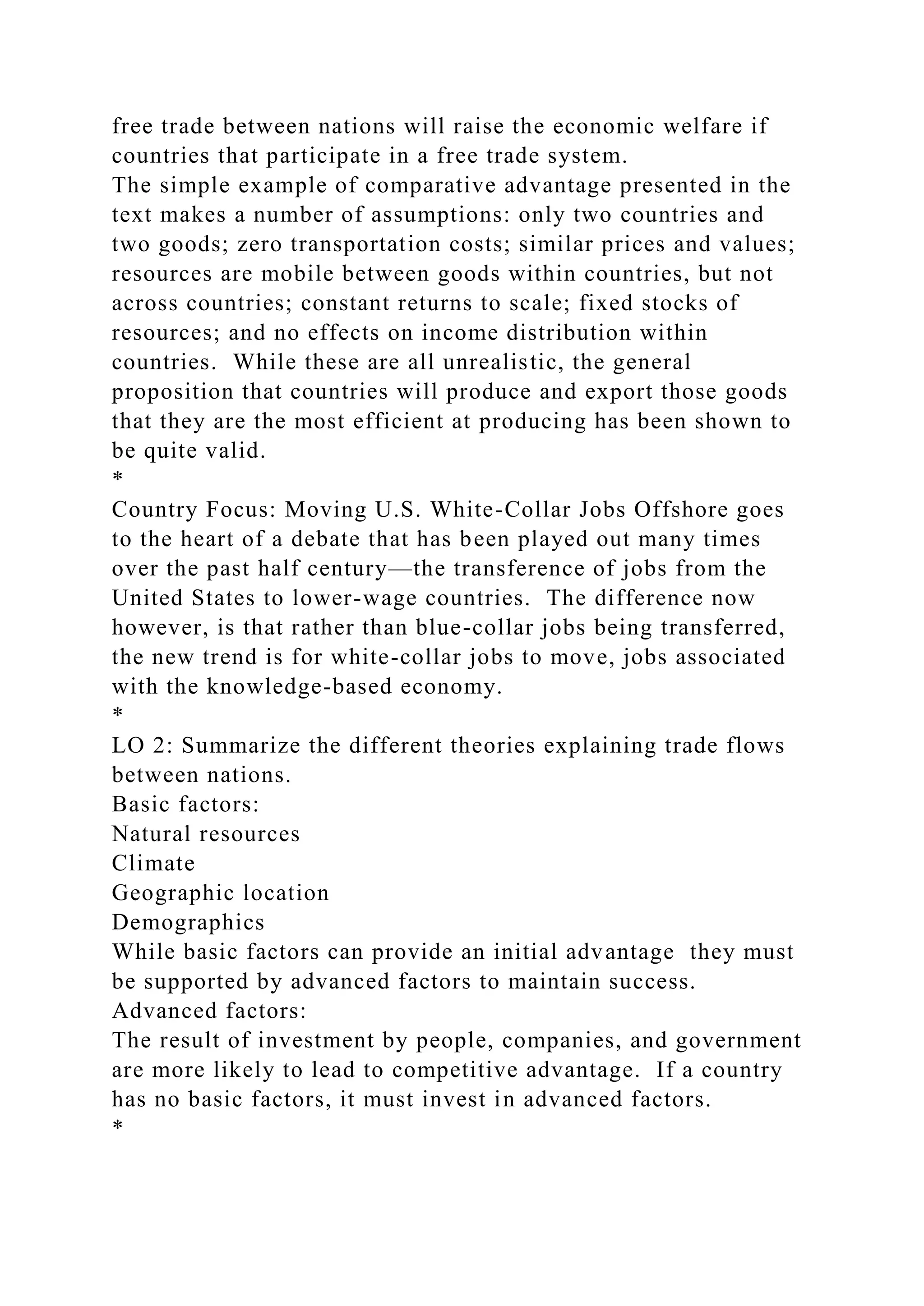 free trade between nations will raise the economic welfare if
countries that participate in a free trade system.
The simple example of comparative advantage presented in the
text makes a number of assumptions: only two countries and
two goods; zero transportation costs; similar prices and values;
resources are mobile between goods within countries, but not
across countries; constant returns to scale; fixed stocks of
resources; and no effects on income distribution within
countries. While these are all unrealistic, the general
proposition that countries will produce and export those goods
that they are the most efficient at producing has been shown to
be quite valid.
*
Country Focus: Moving U.S. White-Collar Jobs Offshore goes
to the heart of a debate that has been played out many times
over the past half century—the transference of jobs from the
United States to lower-wage countries. The difference now
however, is that rather than blue-collar jobs being transferred,
the new trend is for white-collar jobs to move, jobs associated
with the knowledge-based economy.
*
LO 2: Summarize the different theories explaining trade flows
between nations.
Basic factors:
Natural resources
Climate
Geographic location
Demographics
While basic factors can provide an initial advantage they must
be supported by advanced factors to maintain success.
Advanced factors:
The result of investment by people, companies, and government
are more likely to lead to competitive advantage. If a country
has no basic factors, it must invest in advanced factors.
*
 