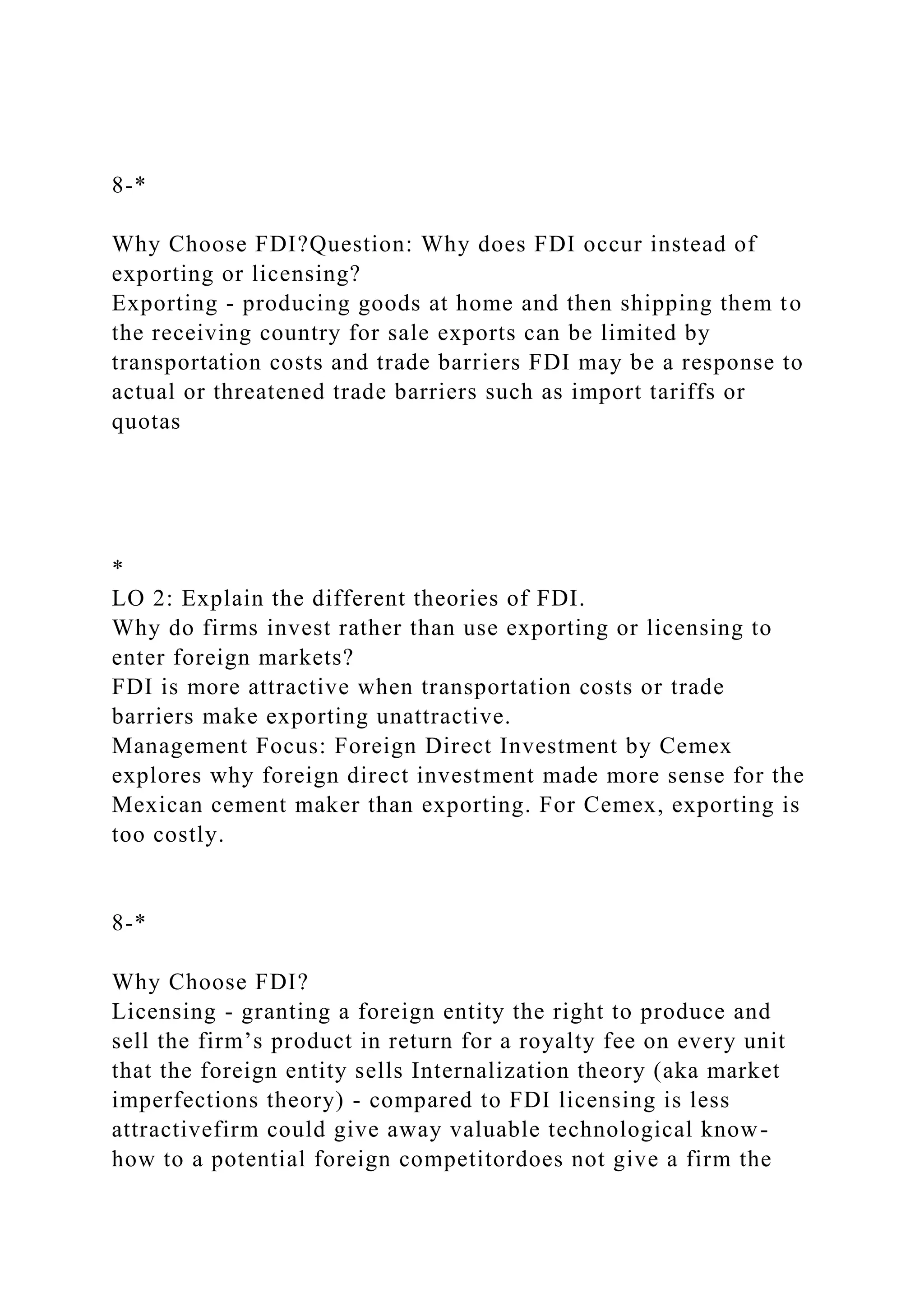 8-*
Why Choose FDI?Question: Why does FDI occur instead of
exporting or licensing?
Exporting - producing goods at home and then shipping them to
the receiving country for sale exports can be limited by
transportation costs and trade barriers FDI may be a response to
actual or threatened trade barriers such as import tariffs or
quotas
*
LO 2: Explain the different theories of FDI.
Why do firms invest rather than use exporting or licensing to
enter foreign markets?
FDI is more attractive when transportation costs or trade
barriers make exporting unattractive.
Management Focus: Foreign Direct Investment by Cemex
explores why foreign direct investment made more sense for the
Mexican cement maker than exporting. For Cemex, exporting is
too costly.
8-*
Why Choose FDI?
Licensing - granting a foreign entity the right to produce and
sell the firm’s product in return for a royalty fee on every unit
that the foreign entity sells Internalization theory (aka market
imperfections theory) - compared to FDI licensing is less
attractivefirm could give away valuable technological know-
how to a potential foreign competitordoes not give a firm the
 