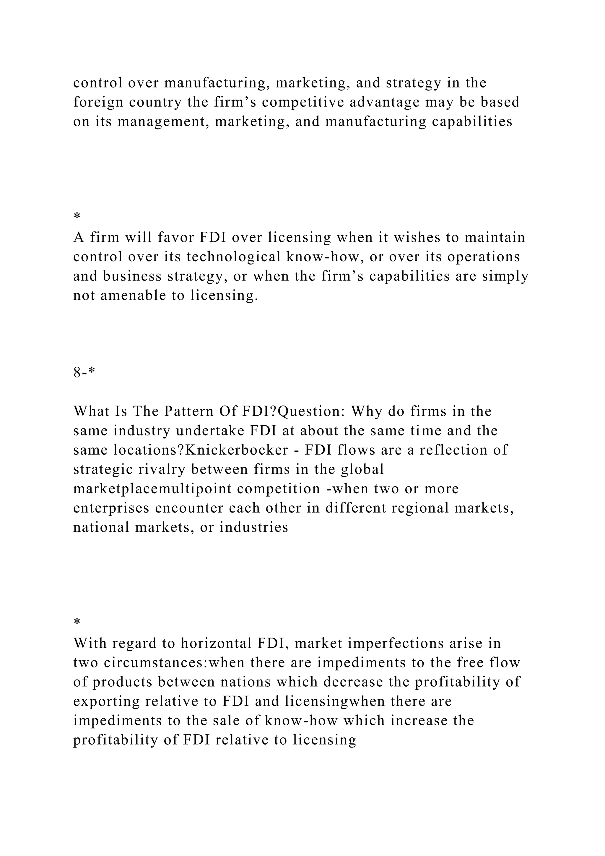 control over manufacturing, marketing, and strategy in the
foreign country the firm’s competitive advantage may be based
on its management, marketing, and manufacturing capabilities
*
A firm will favor FDI over licensing when it wishes to maintain
control over its technological know-how, or over its operations
and business strategy, or when the firm’s capabilities are simply
not amenable to licensing.
8-*
What Is The Pattern Of FDI?Question: Why do firms in the
same industry undertake FDI at about the same time and the
same locations?Knickerbocker - FDI flows are a reflection of
strategic rivalry between firms in the global
marketplacemultipoint competition -when two or more
enterprises encounter each other in different regional markets,
national markets, or industries
*
With regard to horizontal FDI, market imperfections arise in
two circumstances:when there are impediments to the free flow
of products between nations which decrease the profitability of
exporting relative to FDI and licensingwhen there are
impediments to the sale of know-how which increase the
profitability of FDI relative to licensing
 