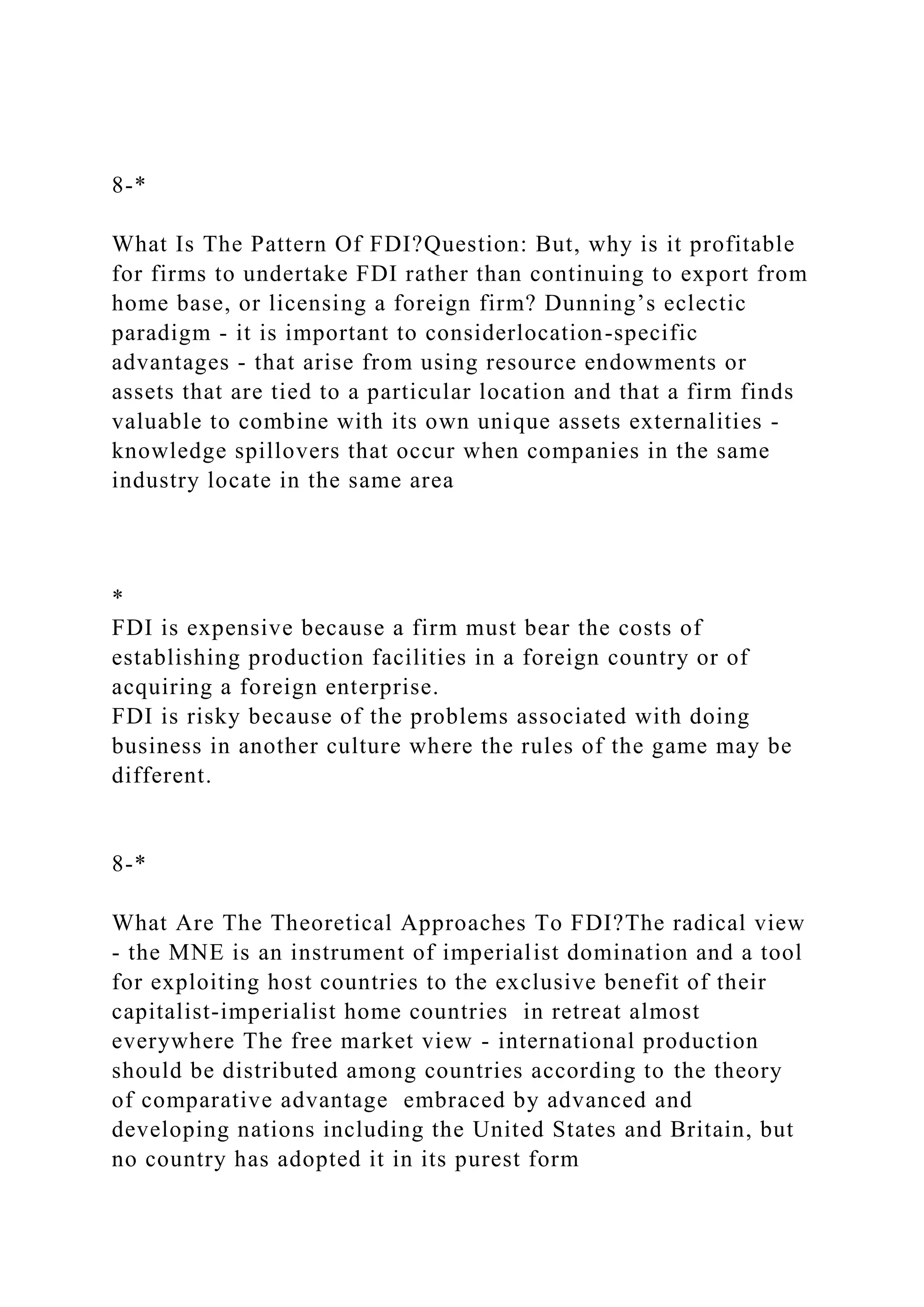 8-*
What Is The Pattern Of FDI?Question: But, why is it profitable
for firms to undertake FDI rather than continuing to export from
home base, or licensing a foreign firm? Dunning’s eclectic
paradigm - it is important to considerlocation-specific
advantages - that arise from using resource endowments or
assets that are tied to a particular location and that a firm finds
valuable to combine with its own unique assets externalities -
knowledge spillovers that occur when companies in the same
industry locate in the same area
*
FDI is expensive because a firm must bear the costs of
establishing production facilities in a foreign country or of
acquiring a foreign enterprise.
FDI is risky because of the problems associated with doing
business in another culture where the rules of the game may be
different.
8-*
What Are The Theoretical Approaches To FDI?The radical view
- the MNE is an instrument of imperialist domination and a tool
for exploiting host countries to the exclusive benefit of their
capitalist-imperialist home countries in retreat almost
everywhere The free market view - international production
should be distributed among countries according to the theory
of comparative advantage embraced by advanced and
developing nations including the United States and Britain, but
no country has adopted it in its purest form
 
