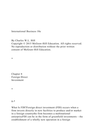 International Business 10e
By Charles W.L. Hill
Copyright © 2015 McGraw-Hill Education. All rights reserved.
No reproduction or distribution without the prior written
consent of McGraw-Hill Education.
*
Chapter 8
Foreign Direct
Investment
*
8-*
What Is FDI?Foreign direct investment (FDI) occurs when a
firm invests directly in new facilities to produce and/or market
in a foreign countrythe firm becomes a multinational
enterpriseFDI can be in the form of greenfield investments - the
establishment of a wholly new operation in a foreign
 