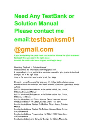 Need Any TestBank or 
Solution Manual 
Please contact me 
email:testbanksm01 
@gmail.com 
If you are looking for a test bank or a solution manual for your academic 
textbook then you are in the right place 
most of the books can send to your email right away 
Need Any TestBank or Solution Manual 
Please contact me email:testbanksm01@gmail.com 
If you are looking for a test bank or a solution manual for your academic textbook 
then you are in the right place 
most of the books can send to your email right away 
Strategic Human Resource Management 4th Jeffrey Mello solution manual 
solution manual and test bank for Labour relations 3rd edition by Pearson author 
suffield 
Introduction to Law Enforcement and Criminal Justice, 2nd Edition, 
Ortmeier, Instructor Manual 
Introduction to Law Enforcement and Criminal Justice, 2nd Edition, 
Ortmeier, Test Bank 
Introduction to Law, 4th Edition, Hames, Ekern, Instructor Manual 
Introduction to Law, 4th Edition, Hames, Ekern, Test Bank 
Introduction to Linear Algebra, 3rd Edition, Gilbert Strang, Solution 
Manual 
Introduction to Linear Algebra, 5th Edition, Johnson, Riess, Arnold, 
Solutions Manual 
Introduction to Linear Programming, 1st Edition 2003, Vaserstein, 
Solutions Manual 
Introduction to Logic and Computer Design, 1st Edition, Marcovitz, 
 