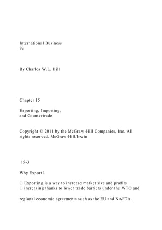 International Business
8e
By Charles W.L. Hill
Chapter 15
Exporting, Importing,
and Countertrade
Copyright © 2011 by the McGraw-Hill Companies, Inc. All
rights reserved. McGraw-Hill/Irwin
15-3
Why Export?
regional economic agreements such as the EU and NAFTA
 
