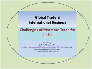 Global Trade &
        International Business
Challenges of Maritime Trade for
              India
                             Sunil Garg
                       B. Tech. M. Tech. MBA
 Industry Consultant & Management Professor (IB, SCM & Strategy)
                 ISCEA Advisory Board Member, USA
                    E-mail: sunil.garg@brasi.org
 