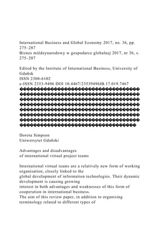 International Business and Global Economy 2017, no. 36, pp.
275–287
Biznes miêdzynarodowy w gospodarce globalnej 2017, nr 36, s.
275–287
Edited by the Institute of International Business, University of
Gdañsk
ISSN 2300-6102
e-ISSN 2353-9496 DOI 10.4467/23539496IB.17.019.7467
�����������������������������������
�����������������������������������
�����������������������������������
�����������������������������������
�����������������������������������
�����������������������������������
�����������������������������������
����������������������������������
Dorota Simpson
Uniwersytet Gdañski
Advantages and disadvantages
of international virtual project teams
International virtual teams are a relatively new form of working
organisation, closely linked to the
global development of information technologies. Their dynamic
development is causing growing
interest in both advantages and weaknesses of this form of
cooperation in international business.
The aim of this review paper, in addition to organising
terminology related to different types of
 