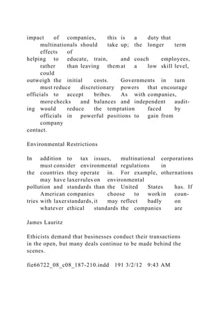 impact of companies, this is a duty that
multinationals should take up; the longer term
effects of
helping to educate, train, and coach employees,
rather than leaving them at a low skill level,
could
outweigh the initial costs. Governments in turn
must reduce discretionary powers that encourage
officials to accept bribes. As with companies,
more checks and balances and independent audit-
ing would reduce the temptation faced by
officials in powerful positions to gain from
company
contact.
Environmental Restrictions
In addition to tax issues, multinational corporations
must consider environmental regulations in
the countries they operate in. For example, othernations
may have laxerrules on environmental
pollution and standards than the United States has. If
American companies choose to work in coun-
tries with laxerstandards, it may reflect badly on
whatever ethical standards the companies are
James Lauritz
Ethicists demand that businesses conduct their transactions
in the open, but many deals continue to be made behind the
scenes.
fie66722_08_c08_187-210.indd 191 3/2/12 9:43 AM
 
