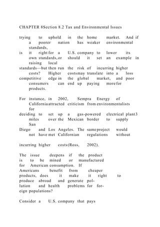 CHAPTER 8Section 8.2 Tax and Environmental Issues
trying to uphold in the home market. And if
a poorer nation has weaker environmental
standards,
is it right for a U.S. company to lower its
own standards, or should it set an example in
raising local
standards—but then run the risk of incurring higher
costs? Higher costsmay translate into a loss
competitive edge in the global market, and poor
consumers can end up paying more for
products.
For instance, in 2002, Sempra Energy of
California attracted criticism from environmentalists
for
deciding to set up a gas-powered electrical plant3
miles over the Mexican border to supply
San
Diego and Los Angeles. The same project would
not have met Californian regulations without
incurring higher costs(Ross, 2002).
The issue deepens if the product
is to be mined or manufactured
for American consumption. If
Americans benefit from cheaper
products, does it make it right to
produce abroad and generate pol-
lution and health problems for for-
eign populations?
Consider a U.S. company that pays
 