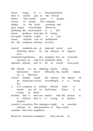 lower wages to a local population
than it would pay in the United
States. This would seem a proper
course of action: The company
adapts to the local economy and
pays wages accordingly. However,
polluting the environment is a dif-
ferent problem from that of hiring
low-paid workers. Labor is a nec-
essary internal cost of production
for the company, whereas environ-
mental standards are an imposed social cost
affecting others. In the absence of legal or
envi-
ronmental regulations, the company has no economic
incentive to copy U.S. standards while it
operates abroad, and to do so would raise costs.
But should we be thinking purely along
nationalist lines? Ethically, the health impact
on a Mexican
citizen should weigh the same as the impact on
an American citizen. Accordingly, it is wrong
for
a U.S. company to pollute abroad when it
would not do so back home. Since it is
wrong to harm
another, and it does not matter who the person is,
it follows that it is wrong to pollute
another
country’s resources. The managers ought to consider
citizens of othercountries as they would
consider their own neighbors.
However, American companies have moved to
 