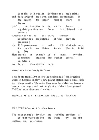 countries with weaker environmental regulations
and have lowered their own standards accordingly. In
the search for larger market share or
higher
profits, the incentive is to seek a looser
regulatoryenvironment. Some have claimed that
because
American companies can enjoy weaker
environmental regulations abroad, they are
pressuring
the U.S. government to make life similarly easy
for them in the United States (Perkin, 1996,
p. 20).
Here thereis an example of a moral inversion:
companies arguing that weaker ethical
guidelines
are better than stricter ones.
Associated Press/Sandy Huffaker
This photo from 2005 shows the beginning of construction
work on Sempra Energy’s new power station near a small fish-
ing village south of Rosarito Beach, in Baja Mexico. Environ-
mentalists complained that the plant would not have passed
Californian environmental controls.
fie66722_08_c08_187-210.indd 192 3/2/12 9:43 AM
CHAPTER 8Section 8.3 Labor Issues
The next example involves the troubling problem of
childlaborused around the world by local and
multinational enterprises.
 