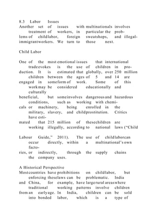 8.3 Labor Issues
Another set of issues with multinationals involves
treatment of workers, in particular the prob-
lems of childlabor, foreign sweatshops, and illegal-
immigrantworkers. We turn to those next.
Child Labor
One of the most emotional issues that international
tradeevokes is the use of children in pro-
duction. It is estimated that globally, over 250 million
children between the ages of 5 and 14 are
engaged in someform of work. Some of this
work may be considered educationally and
culturally
beneficial, but someinvolves dangerous and hazardous
conditions, such as working with chemi-
cals or machinery, being enrolled in the
military, slavery, and childprostitution. Critics
have esti-
mated that 215 million of thesechildren are
working illegally, according to national laws (“Child
Labour Guide,” 2011). The use of childlaborcan
occur directly, within a multinational’s own
facto-
ries, or indirectly, through the supply chains
the company uses.
A Historical Perspective
Mostcountries have prohibitions on childlabor, but
enforcing theselaws can be problematic. India
and China, for example, have largerural areaswhere
traditional working patterns involve children
from an earlyage. In India, children can be sold
into bonded labor, which is a type of
 