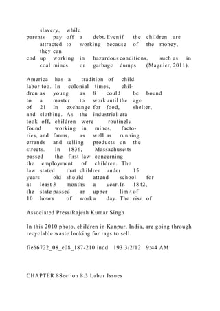 slavery, while
parents pay off a debt. Even if the children are
attracted to working because of the money,
they can
end up working in hazardous conditions, such as in
coal mines or garbage dumps (Magnier, 2011).
America has a tradition of child
labor too. In colonial times, chil-
dren as young as 8 could be bound
to a master to work until the age
of 21 in exchange for food, shelter,
and clothing. As the industrial era
took off, children were routinely
found working in mines, facto-
ries, and farms, as well as running
errands and selling products on the
streets. In 1836, Massachusetts
passed the first law concerning
the employment of children. The
law stated that children under 15
years old should attend school for
at least 3 months a year. In 1842,
the state passed an upper limit of
10 hours of work a day. The rise of
Associated Press/Rajesh Kumar Singh
In this 2010 photo, children in Kanpur, India, are going through
recyclable waste looking for rags to sell.
fie66722_08_c08_187-210.indd 193 3/2/12 9:44 AM
CHAPTER 8Section 8.3 Labor Issues
 