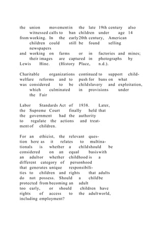 the union movementin the late 19th century also
witnessed calls to ban children under age 14
from working. In the early20th century, American
children could still be found selling
newspapers
and working on farms or in factories and mines;
their images are captured in photographs by
Lewis Hine. (History Place, n.d.).
Charitable organizations continued to support child-
welfare reforms and to push for bans on what
was considered to be childslavery and exploitation,
which culminated in provisions under
the Fair
Labor Standards Act of 1938. Later,
the Supreme Court finally held that
the government had the authority
to regulate the actions and treat-
ment of children.
For an ethicist, the relevant ques-
tion here as it relates to multina-
tionals is whether a childshould be
considered on an equal basiswith
an adultor whether childhood is a
different category of personhood
that generates unique responsibili-
ties to children and rights that adults
do not possess. Should a childbe
protected from becoming an adult
too early, or should children have
rights of access to the adultworld,
including employment?
 