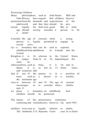 Protecting Children
Many philosophers, such as John Stuart Mill and
John Dewey, have argued that children deserve
protection from the demands and expectations of the
adultworld and that they should be pro-
tected legally for their own good. But at what
age should society consider a person to be
a child?
Consider the age of consent, when a young
person is legally permitted to engage in
sexual activ-
ity—a boundary that can be said to separate
childhood from adulthood. In Canada and the
United
Kingdom, it is 16, whereas in the United States
it ranges from 16 to 18, dependingon the
state. In
othercountries, such as Italy, it is 14, and in
Spain it is as low as 13. Some states
and countries add
that if one of the parties is in a position of
trust, such as a doctor or a teacher,
the minimum age
rises to between 16 and 19. The age of consent
encourages us to consider what a childis
and, if
we place a boundary on childhood, how
children should be protected.
The nature of the protection is sometimes
confusing and contradictory, however. Up until 1967,
children were seen as legally inferior to adults.
The landmark U.S. Supreme Court case In re Gault
 