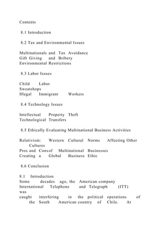 Contents
8.1 Introduction
8.2 Tax and Environmental Issues
Multinationals and Tax Avoidance
Gift Giving and Bribery
Environmental Restrictions
8.3 Labor Issues
Child Labor
Sweatshops
Illegal Immigrant Workers
8.4 Technology Issues
Intellectual Property Theft
Technological Transfers
8.5 Ethically Evaluating Multinational Business Activities
Relativism: Western Cultural Norms Affecting Other
Cultures
Pros and Consof Multinational Businesses
Creating a Global Business Ethic
8.6 Conclusion
8.1 Introduction
Some decades ago, the American company
International Telephone and Telegraph (ITT)
was
caught interfering in the political operations of
the South American country of Chile. At
 