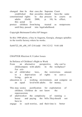 changed that. In that case, the Supreme Court
established that juveniles should have the same
constitutional rights to due process in courts as
adults (Gold, 2008, p. 10). In effect,
this acted to
protect children from being treated as nonpersons
until they passed into legal adulthood.
Copyright Bettmann/Corbis/AP Images
In this 1909 photo, a boy in Augusta, Georgia, changes spindles
in the textile factory where he works.
fie66722_08_c08_187-210.indd 194 3/2/12 9:44 AM
CHAPTER 8Section 8.3 Labor Issues
In Defense of Children’s Right to Work
From an alternative perspective, why can’ta
childcompete with adults in the workplace?
For crit-
ics of child-labor laws, the restrictions amount
to a deprivation of rights to earn a
living, gain an
education in a working environment, and compete on
an equal level with adults for money.
This may seema justification for exploitation of
children. Children do not know the
repercussions
of adultwork or the complexity of running a
house and paying the bills.They should not
have to
engage in such worries, and their time is better
 