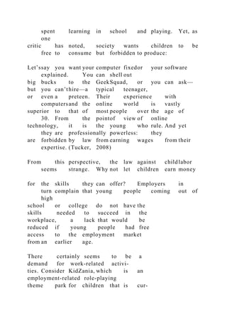 spent learning in school and playing. Yet, as
one
critic has noted, society wants children to be
free to consume but forbidden to produce:
Let’ssay you want your computer fixedor your software
explained. You can shell out
big bucks to the GeekSquad, or you can ask—
but you can’thire—a typical teenager,
or even a preteen. Their experience with
computersand the online world is vastly
superior to that of most people over the age of
30. From the pointof view of online
technology, it is the young who rule. And yet
they are professionally powerless: they
are forbidden by law from earning wages from their
expertise. (Tucker, 2008)
From this perspective, the law against childlabor
seems strange. Why not let children earn money
for the skills they can offer? Employers in
turn complain that young people coming out of
high
school or college do not have the
skills needed to succeed in the
workplace, a lack that would be
reduced if young people had free
access to the employment market
from an earlier age.
There certainly seems to be a
demand for work-related activi-
ties. Consider KidZania, which is an
employment-related role-playing
theme park for children that is cur-
 