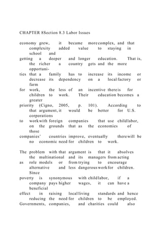 CHAPTER 8Section 8.3 Labor Issues
economy grew, it became more complex, and that
complexity added value to staying in
school and
getting a deeper and longer education. That is,
the richer a country gets and the more
opportuni-
ties that a family has to increase its income or
decrease its dependency on a local factory or
farm
for work, the less of an incentive thereis for
children to work. Their education becomes a
greater
priority (Cigno, 2005, p. 101). According to
that argument, it would be better for U.S.
corporations
to work with foreign companies that use childlabor,
on the grounds that as the economies of
those
companies’ countries improve, eventually therewill be
no economic need for children to work.
The problem with that argument is that it absolves
the multinational and its managers from acting
as role models or from trying to encourage
alternative and less dangerous workfor children.
Since
poverty is synonymous with childlabor, if a
company pays higher wages, it can have a
beneficial
effect in raising local living standards and hence
reducing the need for children to be employed.
Governments, companies, and charities could also
 