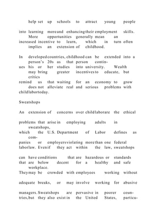 help set up schools to attract young people
into learning more and enhancing their employment skills.
More opportunities generally mean an
increased incentive to learn, which in turn often
implies an extension of childhood.
In developed countries, childhood can be extended into a
person’s 20s as that person contin-
ues his or her studies into university. Wealth
may bring greater incentives to educate, but
critics
remind us that waiting for an economy to grow
does not alleviate real and serious problems with
childlabortoday.
Sweatshops
An extension of concerns over childlaborare the ethical
problems that arise in employing adults in
sweatshops,
which the U.S. Department of Labor defines as
com-
panies or employersviolating more than one federal
laborlaw. Even if they act within the law, sweatshops
can have conditions that are hazardous or standards
that are below decent for a healthy and safe
workplace.
They may be crowded with employees working without
adequate breaks, or may involve working for abusive
managers. Sweatshops are pervasive in poorer coun-
tries,but they also exist in the United States, particu-
 