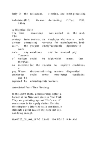 larly in the restaurant, clothing, and meat-processing
industries (U.S. General Accounting Office, 1988,
1994).
A Historical Note
The term sweatshop was coined in the mid-
19th
century from sweater, an employer who was a mid-
dleman contracting work out for manufacturers. Typi-
cally, the sweater employed people desperate to
work
under any conditions and for minimal pay.
Turnover
of workers could be high,which meant that
therewas
no incentive for the sweater to improve conditions
or
pay. Where therewere thriving markets, disgruntled
employees could move onto better conditions
and be
replaced by otherdesperate workers.
Associated Press/Tina Fineberg
In this 2005 photo, demonstrators unfurl a
banner at the Niketown store in New York.
They are protesting against Nike’s use of
sweatshops in its supply chains. Despite
the company’s efforts to raise standards, it
still gets a great deal of criticism that it is
not doing enough.
fie66722_08_c08_187-210.indd 196 3/2/12 9:44 AM
 