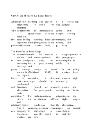CHAPTER 8Section 8.3 Labor Issues
Although the hardship and cruelty of a sweatshop
oftencome to mind, for one cultural
historian
“the sweatshopis as American as apple pie[,] .
. . synonymous with the Singer sewing
machine,
the hard-driving clothing floor subcontractor, the
ingenious immigrantgood with the needle, the
pieceworksystem” (Hapke, 2004, p. 1–3).
The Benefits of Sweatshops
The sweatshopcould be seen as a stepping-stone to
shelter and work experience that poor people
or new immigrants need, or somethingthat is
necessary for a poor country while it
develops and
gains enough money to invest in its safety
standards (Maitland, 1997). If workers have
the right to
leave a sweatshop, it does not seemso right
that sweatshops should be summarily
condemned
and dismissed. Indeed, we must ask, what is the
alternative for poor people seeking to better
their
conditions? For earlyAmericans migrating to the
cities, the sweatshops offered higher wages
and
relatively better conditions than the alternatives.
And if consumer pressure encourages an Ameri-
can company to shut down a sweatshopin
Indonesia, say, the result is that the
workers are now
 