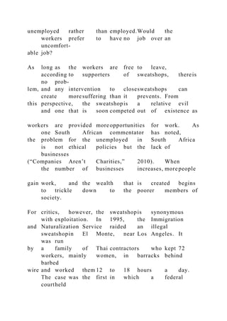 unemployed rather than employed.Would the
workers prefer to have no job over an
uncomfort-
able job?
As long as the workers are free to leave,
according to supporters of sweatshops, thereis
no prob-
lem, and any intervention to closesweatshops can
create more suffering than it prevents. From
this perspective, the sweatshopis a relative evil
and one that is soon competed out of existence as
workers are provided more opportunities for work. As
one South African commentator has noted,
the problem for the unemployed in South Africa
is not ethical policies but the lack of
businesses
(“Companies Aren’t Charities,” 2010). When
the number of businesses increases, more people
gain work, and the wealth that is created begins
to trickle down to the poorer members of
society.
For critics, however, the sweatshopis synonymous
with exploitation. In 1995, the Immigration
and Naturalization Service raided an illegal
sweatshopin El Monte, near Los Angeles. It
was run
by a family of Thai contractors who kept 72
workers, mainly women, in barracks behind
barbed
wire and worked them 12 to 18 hours a day.
The case was the first in which a federal
courtheld
 