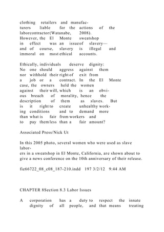 clothing retailers and manufac-
turers liable for the actions of the
laborcontractor (Watanabe, 2008).
However, the El Monte sweatshop
in effect was an issueof slavery—
and of course, slavery is illegal and
immoral on most ethical accounts.
Ethically, individuals deserve dignity:
No one should aggress against them
nor withhold their right of exit from
a job or a contract. In the El Monte
case, the owners held the women
against their will, which is an obvi-
ous breach of morality, hence the
description of them as slaves. But
is it right to create unhealthy work-
ing conditions and to demand more
than what is fair from workers and
to pay them less than a fair amount?
Associated Press/Nick Ut
In this 2005 photo, several women who were used as slave
labor-
ers in a sweatshop in El Monte, California, are shown about to
give a news conference on the 10th anniversary of their release.
fie66722_08_c08_187-210.indd 197 3/2/12 9:44 AM
CHAPTER 8Section 8.3 Labor Issues
A corporation has a duty to respect the innate
dignity of all people, and that means treating
 